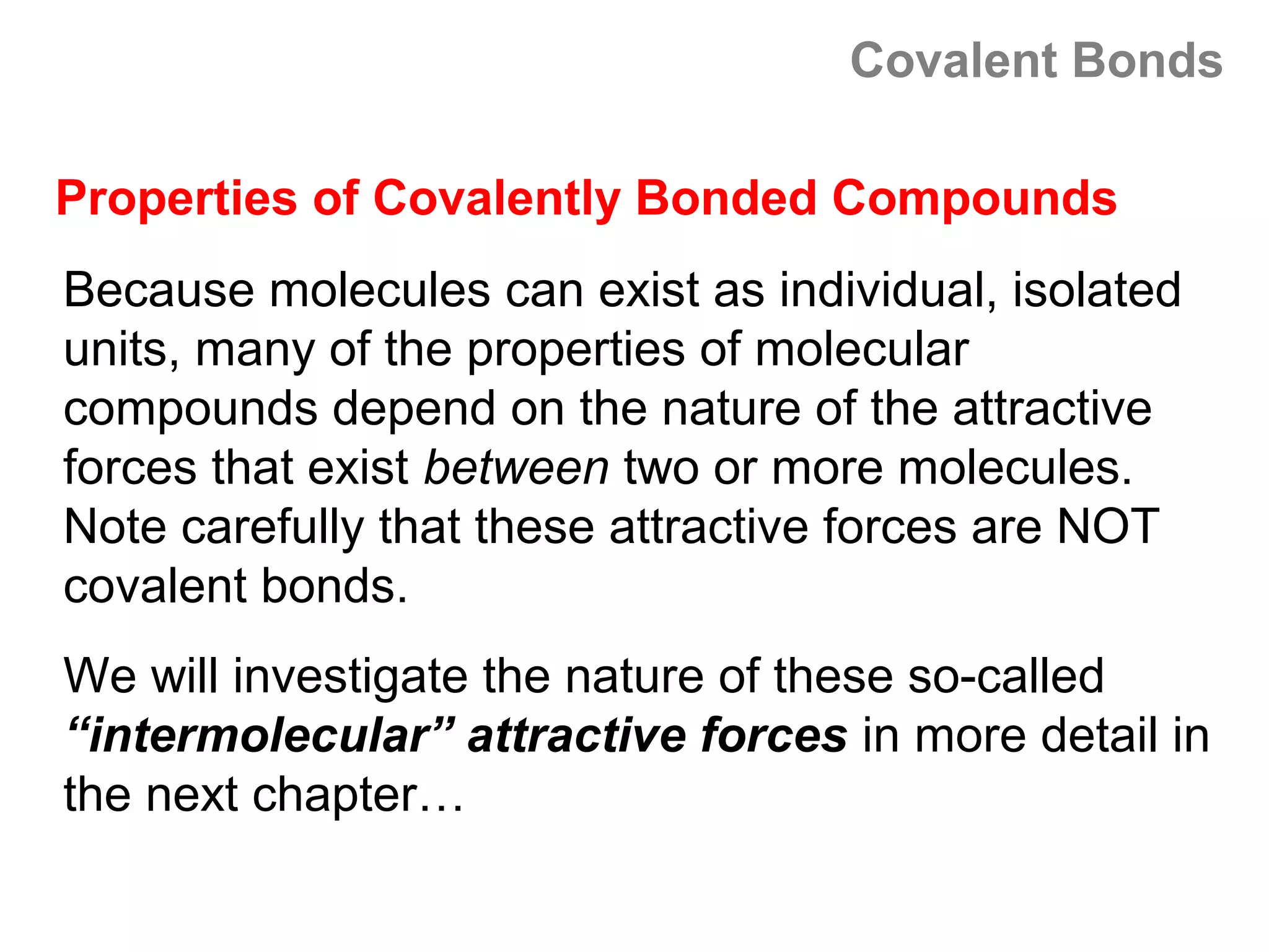 Covalent Bonds

Properties of Covalently Bonded Compounds
Because molecules can exist as individual, isolated
units, many of the properties of molecular
compounds depend on the nature of the attractive
forces that exist between two or more molecules.
Note carefully that these attractive forces are NOT
covalent bonds.
We will investigate the nature of these so-called
“intermolecular” attractive forces in more detail in
the next chapter…
 