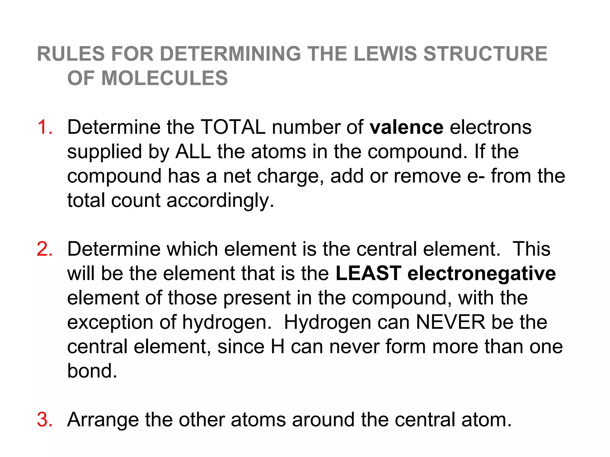 RULES FOR DETERMINING THE LEWIS STRUCTURE
  OF MOLECULES

1. Determine the TOTAL number of valence electrons
   supplied by ALL the atoms in the compound. If the
   compound has a net charge, add or remove e- from the
   total count accordingly.

2. Determine which element is the central element. This
   will be the element that is the LEAST electronegative
   element of those present in the compound, with the
   exception of hydrogen. Hydrogen can NEVER be the
   central element, since H can never form more than one
   bond.

3. Arrange the other atoms around the central atom.
 