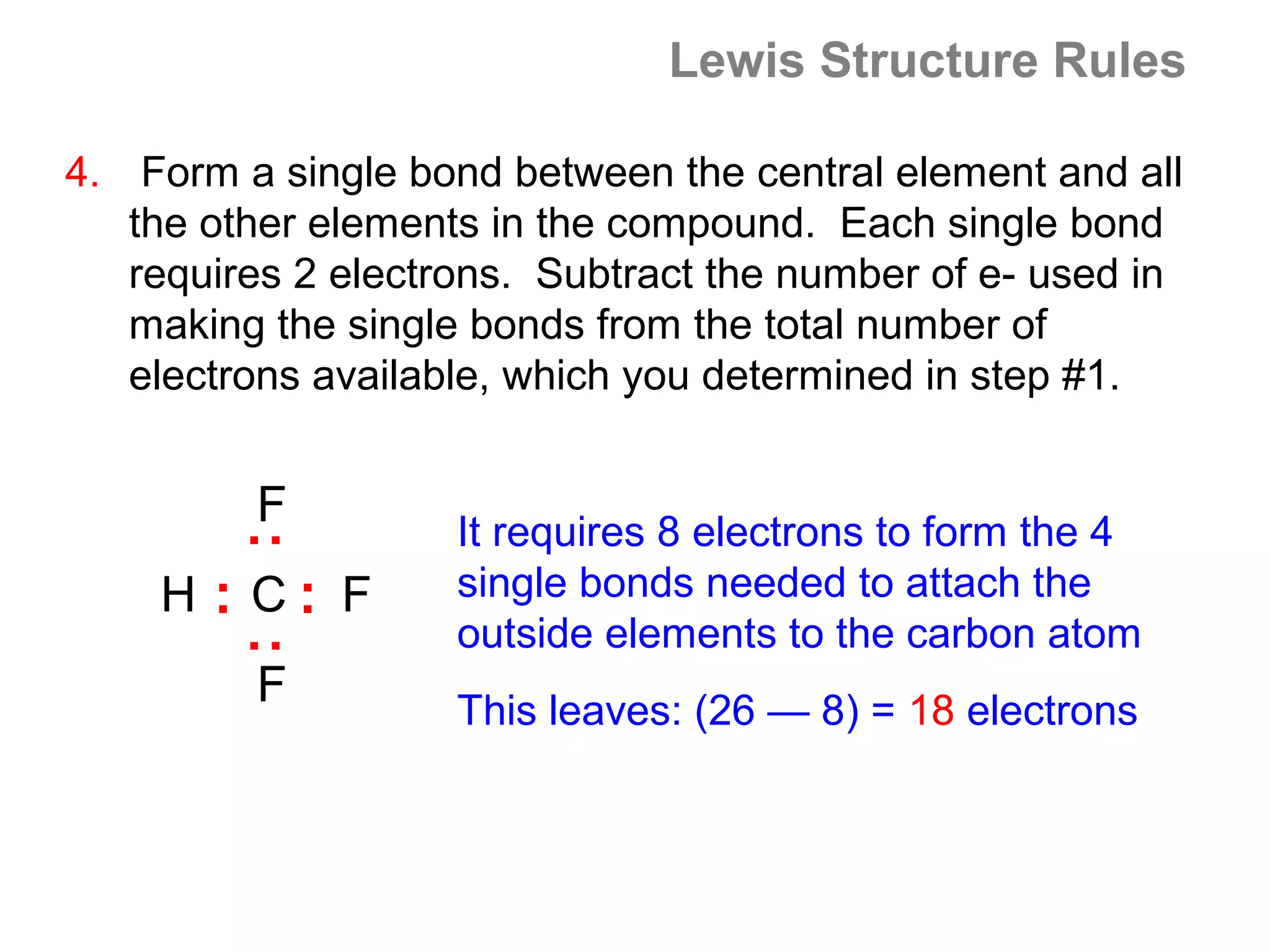 Lewis Structure Rules

4. Form a single bond between the central element and all
   the other elements in the compound. Each single bond
   requires 2 electrons. Subtract the number of e- used in
   making the single bonds from the total number of
   electrons available, which you determined in step #1.


         F          It requires 8 electrons to form the 4
        :




    H : C: F        single bonds needed to attach the
                    outside elements to the carbon atom
        :




         F          This leaves: (26 — 8) = 18 electrons
 