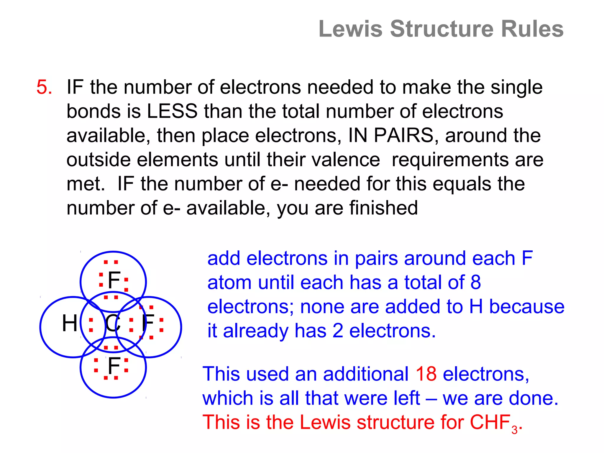 Lewis Structure Rules

5. IF the number of electrons needed to make the single
   bonds is LESS than the total number of electrons
   available, then place electrons, IN PAIRS, around the
   outside elements until their valence requirements are
   met. IF the number of e- needed for this equals the
   number of e- available, you are finished

                   add electrons in pairs around each F
      : :




      : F:         atom until each has a total of 8
                   electrons; none are added to H because
             : :




  H : C : F:       it already has 2 electrons.
      : :




      : F:         This used an additional 18 electrons,
                   which is all that were left – we are done.
                   This is the Lewis structure for CHF3.
 