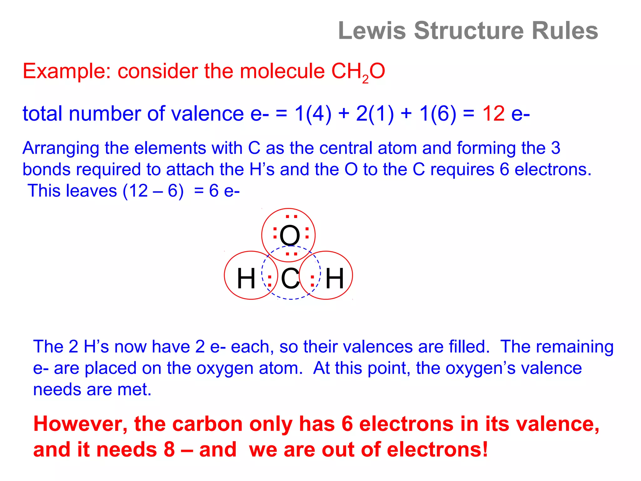 Lewis Structure Rules
Example: consider the molecule CH2O
total number of valence e- = 1(4) + 2(1) + 1(6) = 12 e-
Arranging the elements with C as the central atom and forming the 3
bonds required to attach the H’s and the O to the C requires 6 electrons.
This leaves (12 – 6) = 6 e-




                                :
                               :O :

                                :
                           H :C:H

 The 2 H’s now have 2 e- each, so their valences are filled. The remaining
 e- are placed on the oxygen atom. At this point, the oxygen’s valence
 needs are met.

 However, the carbon only has 6 electrons in its valence,
 and it needs 8 – and we are out of electrons!
 