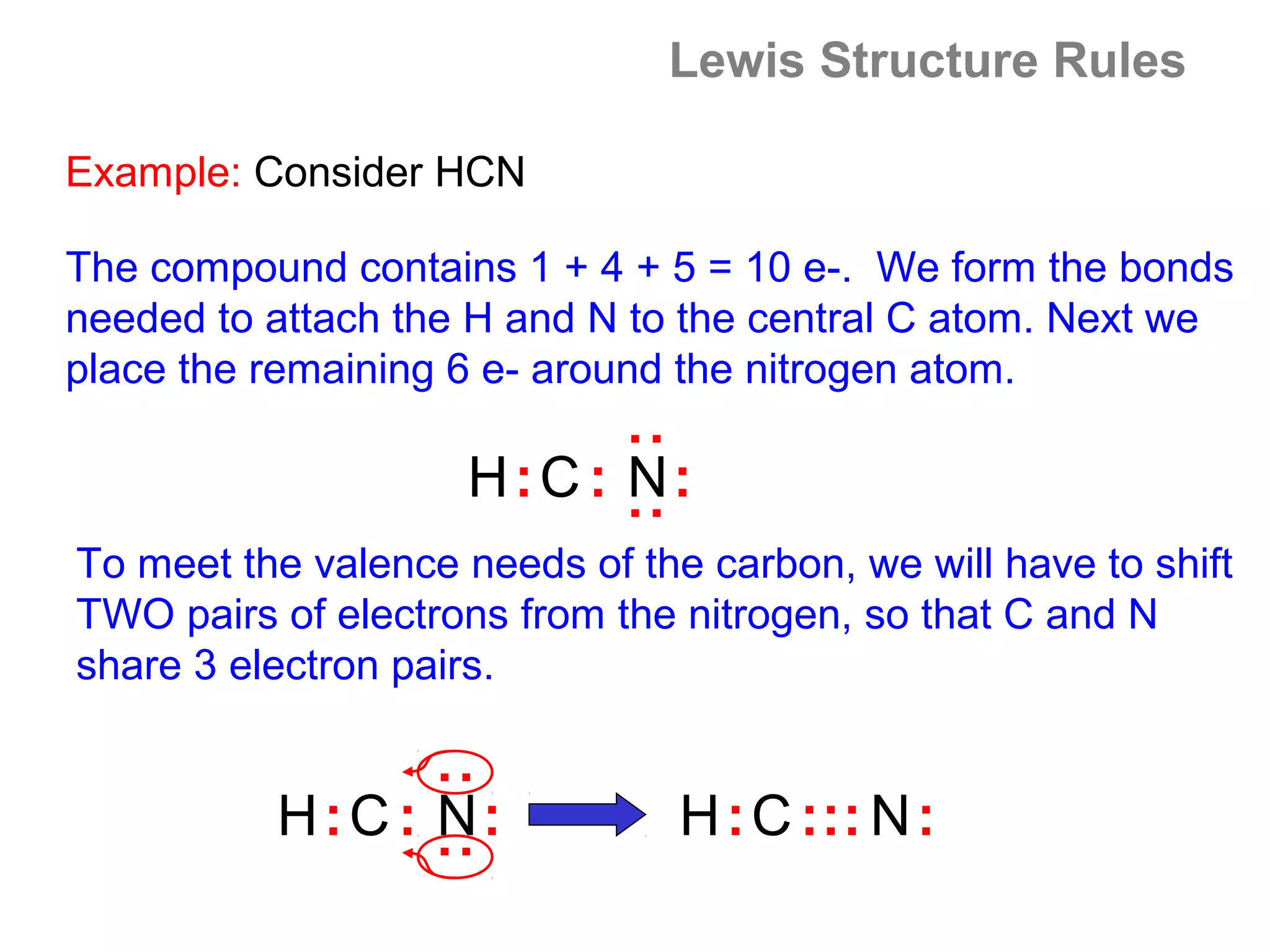 Lewis Structure Rules

Example: Consider HCN

The compound contains 1 + 4 + 5 = 10 e-. We form the bonds
needed to attach the H and N to the central C atom. Next we
place the remaining 6 e- around the nitrogen atom.




                             : :
                    H:C : N:
To meet the valence needs of the carbon, we will have to shift
TWO pairs of electrons from the nitrogen, so that C and N
share 3 electron pairs.
                  : :




          H:C : N:              H : C : :: N :
 