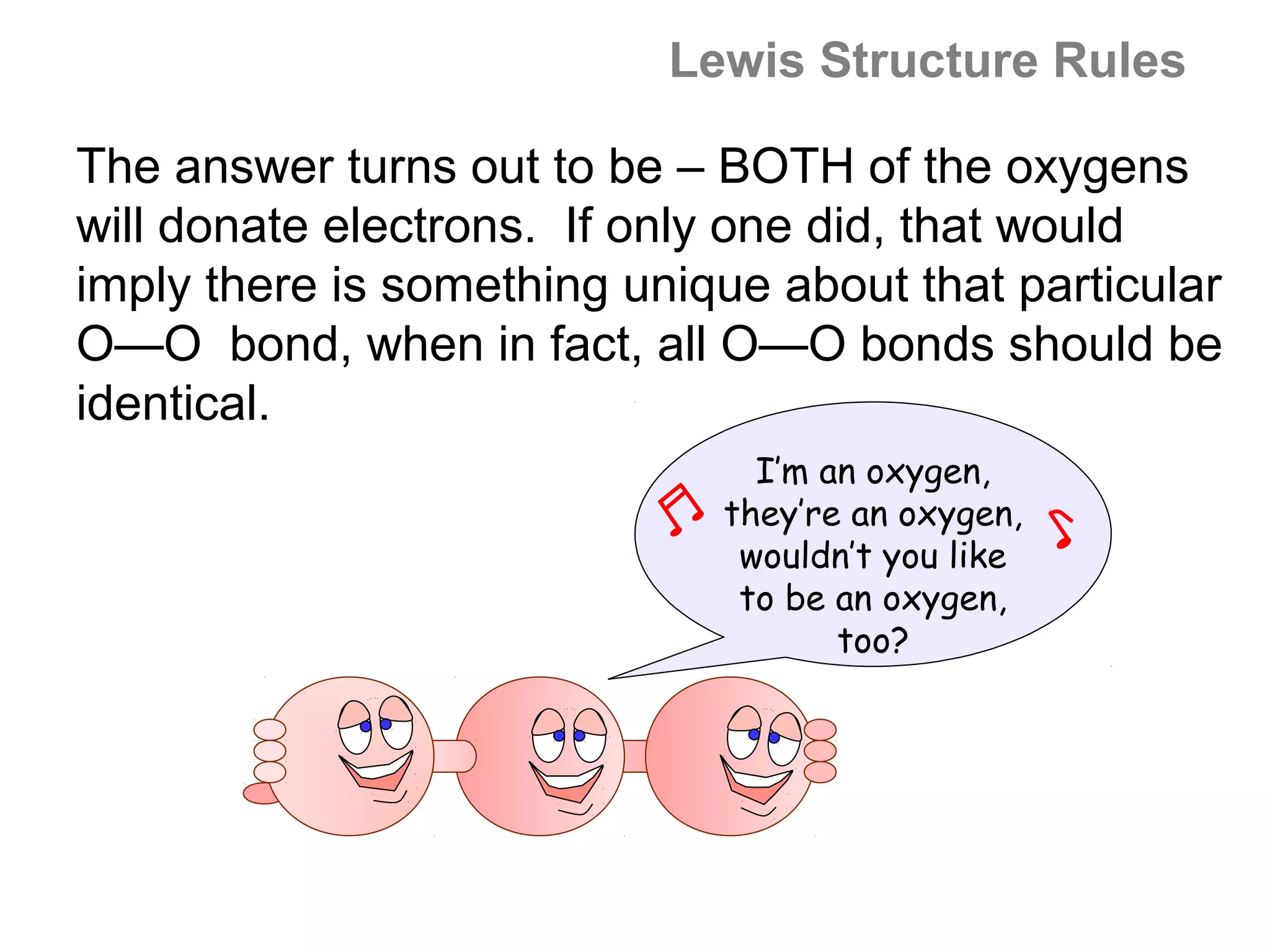 Lewis Structure Rules

The answer turns out to be – BOTH of the oxygens
will donate electrons. If only one did, that would
imply there is something unique about that particular
O—O bond, when in fact, all O—O bonds should be
identical.
                               I’m an oxygen,
                             they’re an oxygen,
                              wouldn’t you like
                              to be an oxygen,
                                    too?
 