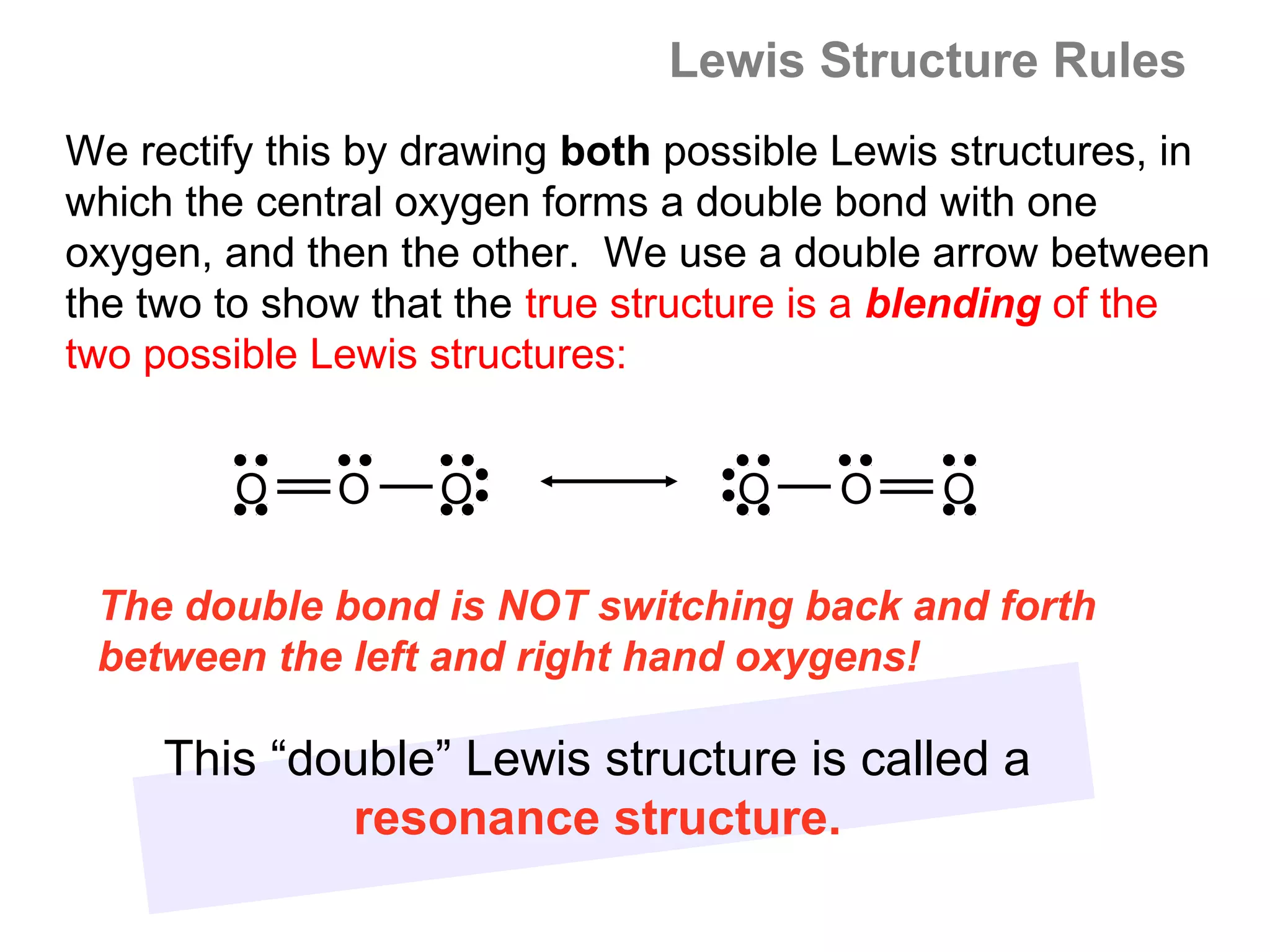 Lewis Structure Rules
We rectify this by drawing both possible Lewis structures, in
which the central oxygen forms a double bond with one
oxygen, and then the other. We use a double arrow between
the two to show that the true structure is a blending of the
two possible Lewis structures:


         O    O    O               O     O    O

 The double bond is NOT switching back and forth
 between the left and right hand oxygens!

     This “double” Lewis structure is called a
             resonance structure.
 
