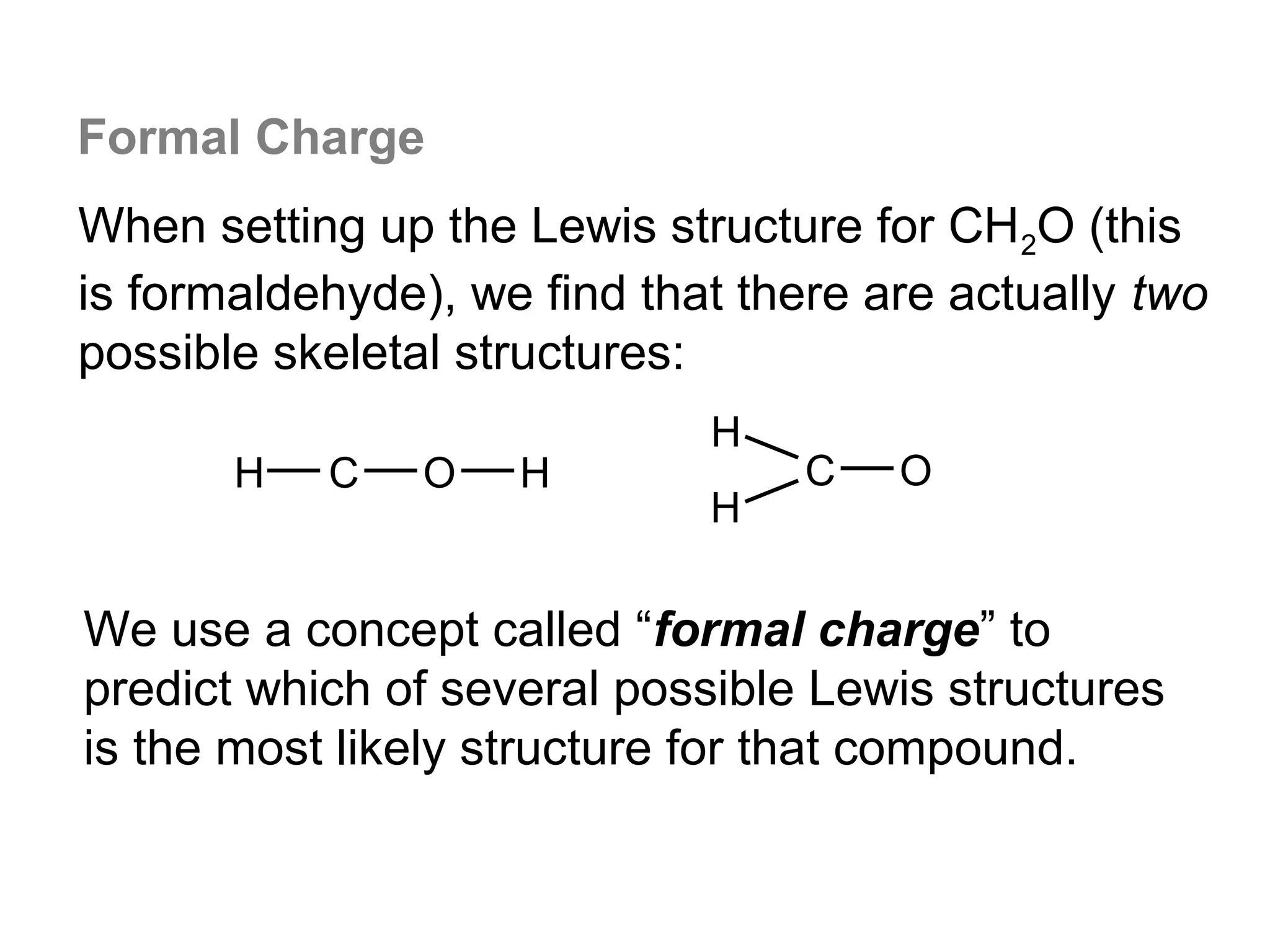 Formal Charge
When setting up the Lewis structure for CH2O (this
is formaldehyde), we find that there are actually two
possible skeletal structures:
                             H
       H   C    O   H             C   O
                             H

We use a concept called “formal charge” to
predict which of several possible Lewis structures
is the most likely structure for that compound.
 
