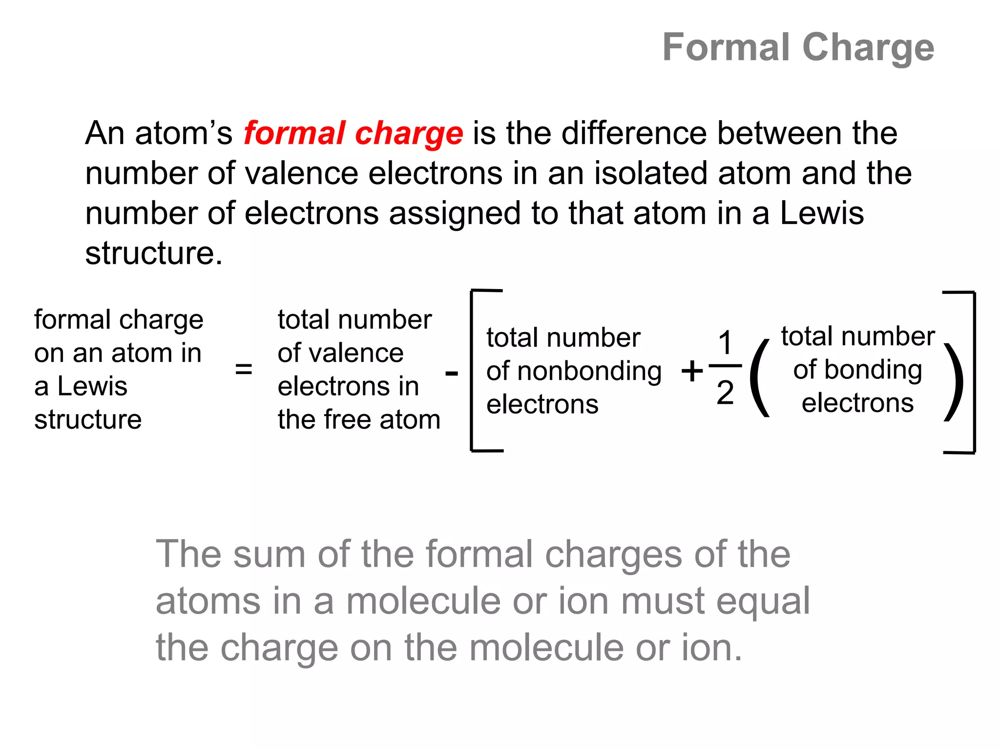 Formal Charge

   An atom’s formal charge is the difference between the
   number of valence electrons in an isolated atom and the
   number of electrons assigned to that atom in a Lewis
   structure.
formal charge     total number
                                      total number        1       total number
on an atom in
a Lewis
structure
                  of valence
                = electrons in
                  the free atom
                                  -   of nonbonding
                                      electrons
                                                      +   2   (    of bonding
                                                                    electrons    )
         The sum of the formal charges of the
         atoms in a molecule or ion must equal
         the charge on the molecule or ion.
 