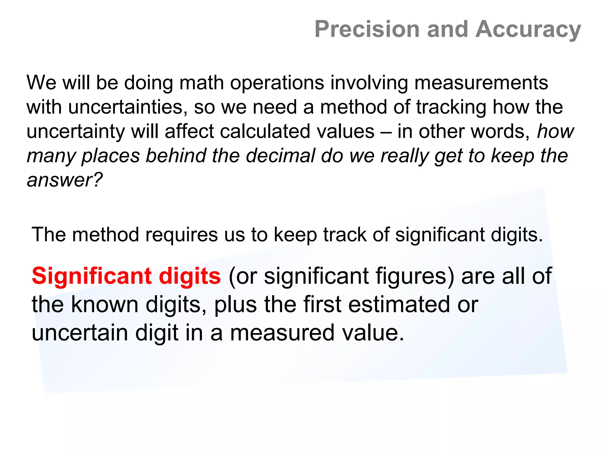 Precision and Accuracy

We will be doing math operations involving measurements
with uncertainties, so we need a method of tracking how the
uncertainty will affect calculated values – in other words, how
many places behind the decimal do we really get to keep the
answer?

The method requires us to keep track of significant digits.

Significant digits (or significant figures) are all of
the known digits, plus the first estimated or
uncertain digit in a measured value.
 