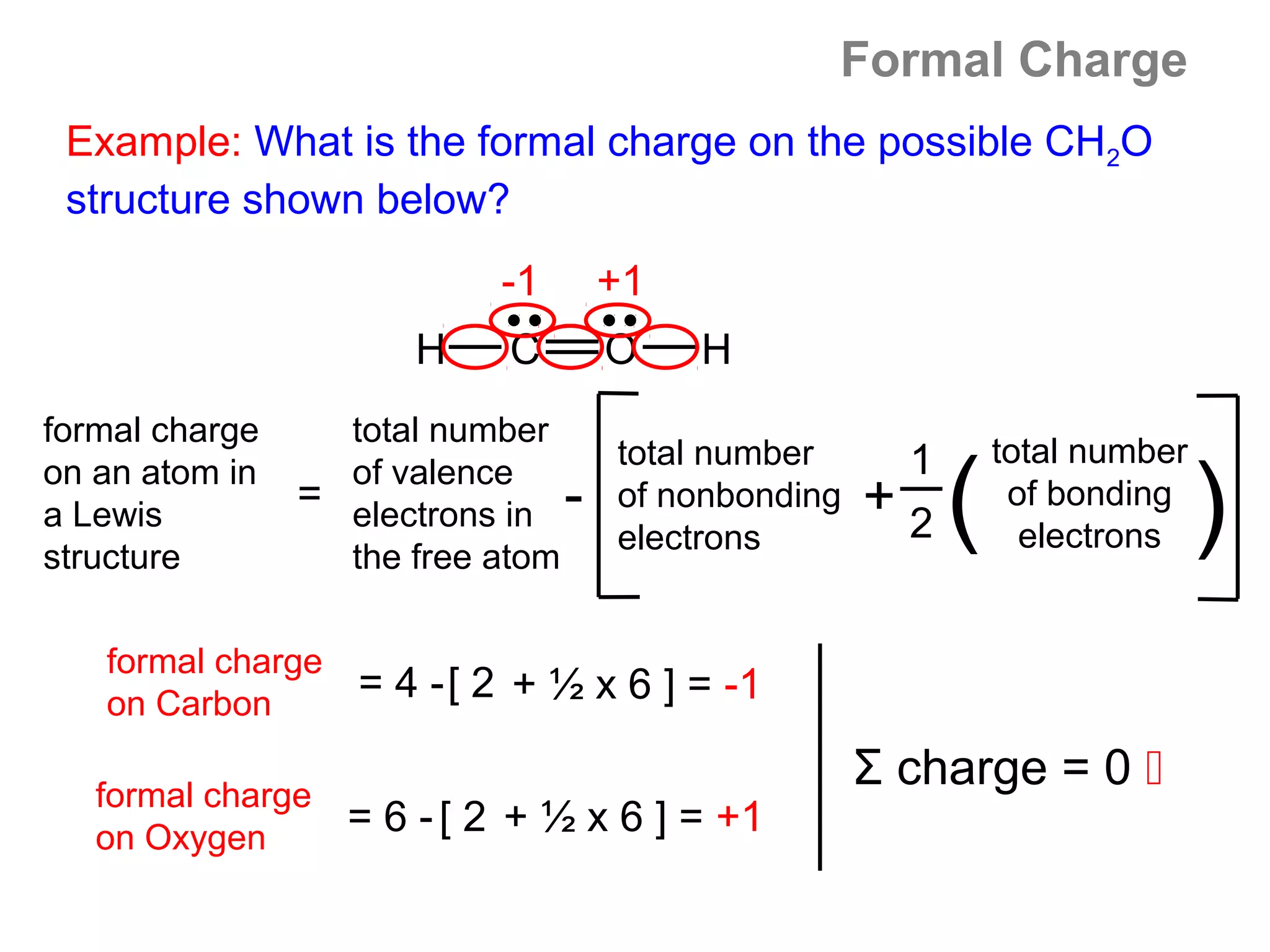 Formal Charge
 Example: What is the formal charge on the possible CH2O
 structure shown below?
                           -1         +1
                      H     C         O    H
formal charge     total number
                                      total number        1       total number
on an atom in
a Lewis
structure
                  of valence
                = electrons in
                  the free atom
                                  -   of nonbonding
                                      electrons
                                                      +   2   (    of bonding
                                                                    electrons    )
   formal charge
   on Carbon
                   = 4 -[ 2 + ½ x 6 ] = -1

   formal charge
                                                      Σ charge = 0 
   on Oxygen
                   = 6 - [ 2 + ½ x 6 ] = +1
 