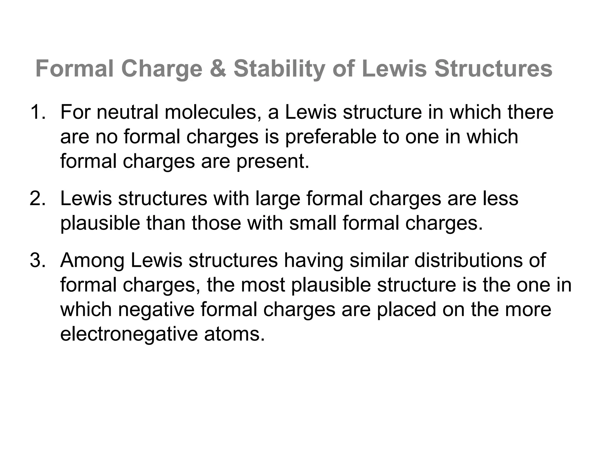 Formal Charge & Stability of Lewis Structures
1. For neutral molecules, a Lewis structure in which there
   are no formal charges is preferable to one in which
   formal charges are present.
2. Lewis structures with large formal charges are less
   plausible than those with small formal charges.
3. Among Lewis structures having similar distributions of
   formal charges, the most plausible structure is the one in
   which negative formal charges are placed on the more
   electronegative atoms.
 