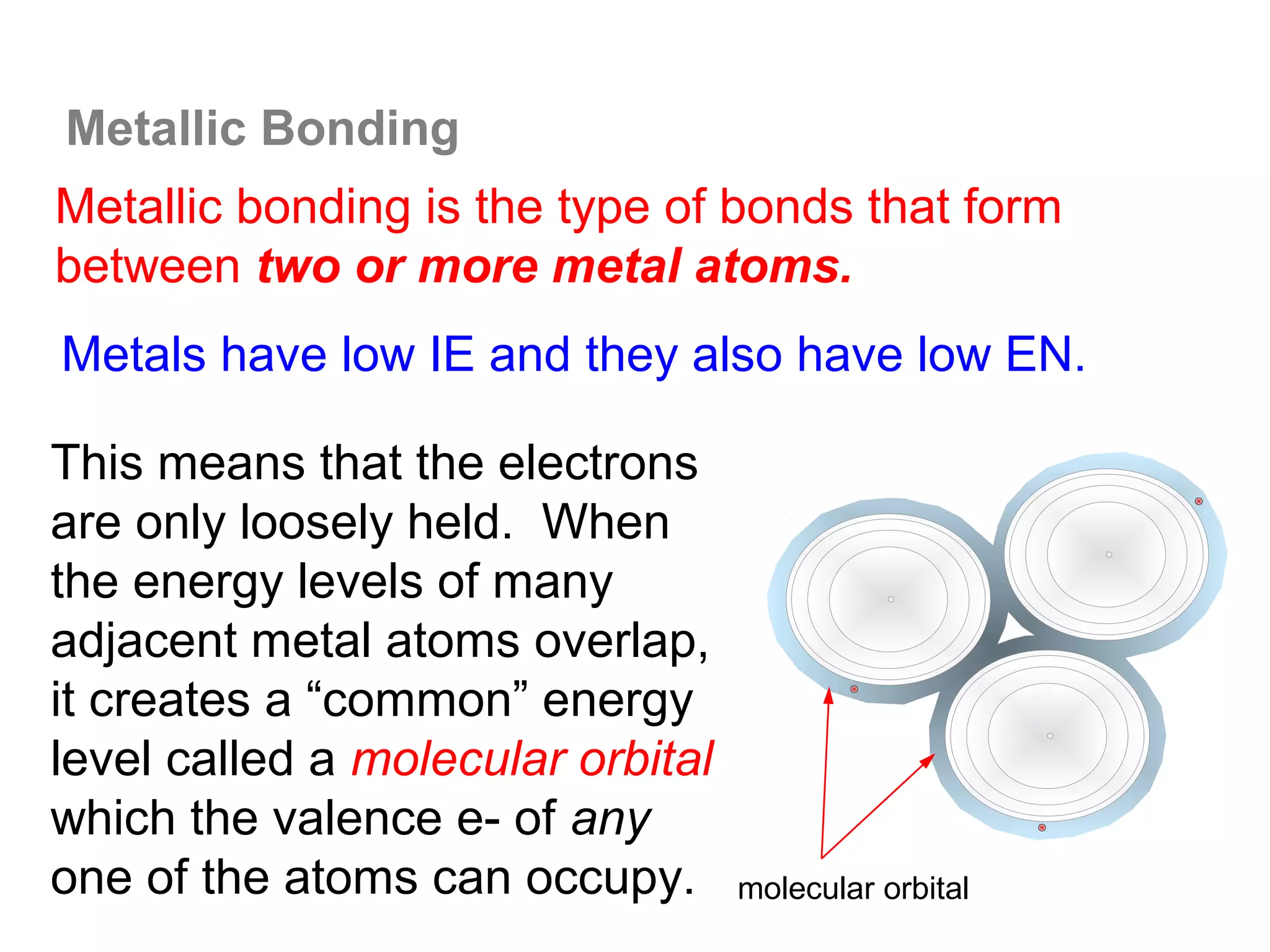 Metallic Bonding
Metallic bonding is the type of bonds that form
between two or more metal atoms.
Metals have low IE and they also have low EN.

This means that the electrons
are only loosely held. When
the energy levels of many
adjacent metal atoms overlap,
it creates a “common” energy
level called a molecular orbital
which the valence e- of any
one of the atoms can occupy.       molecular orbital
 