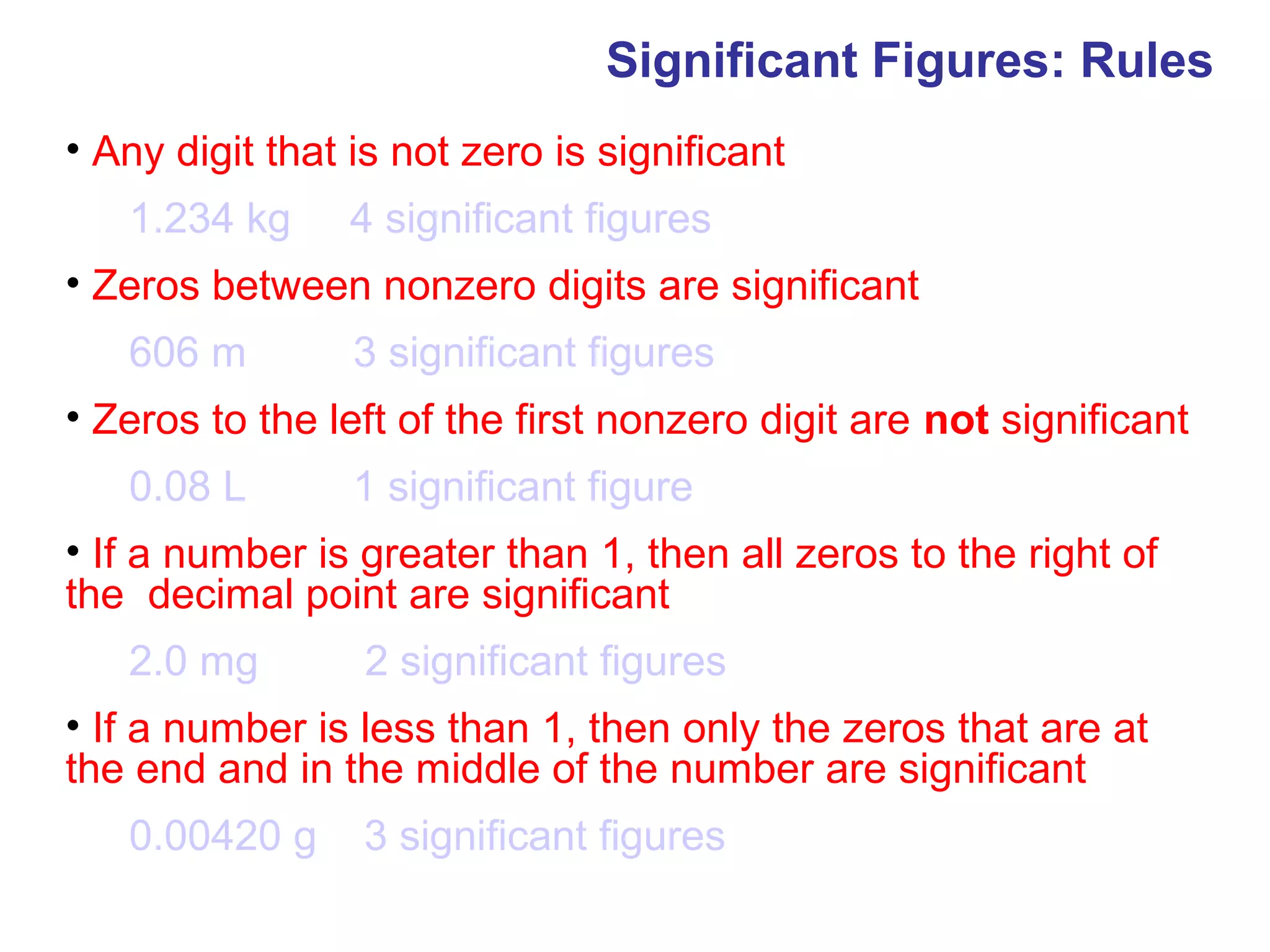 Significant Figures: Rules
• Any digit that is not zero is significant
   1.234 kg      4 significant figures
• Zeros between nonzero digits are significant
   606 m         3 significant figures
• Zeros to the left of the first nonzero digit are not significant
   0.08 L        1 significant figure
• If a number is greater than 1, then all zeros to the right of
the decimal point are significant
   2.0 mg        2 significant figures
• If a number is less than 1, then only the zeros that are at
the end and in the middle of the number are significant
   0.00420 g     3 significant figures
 