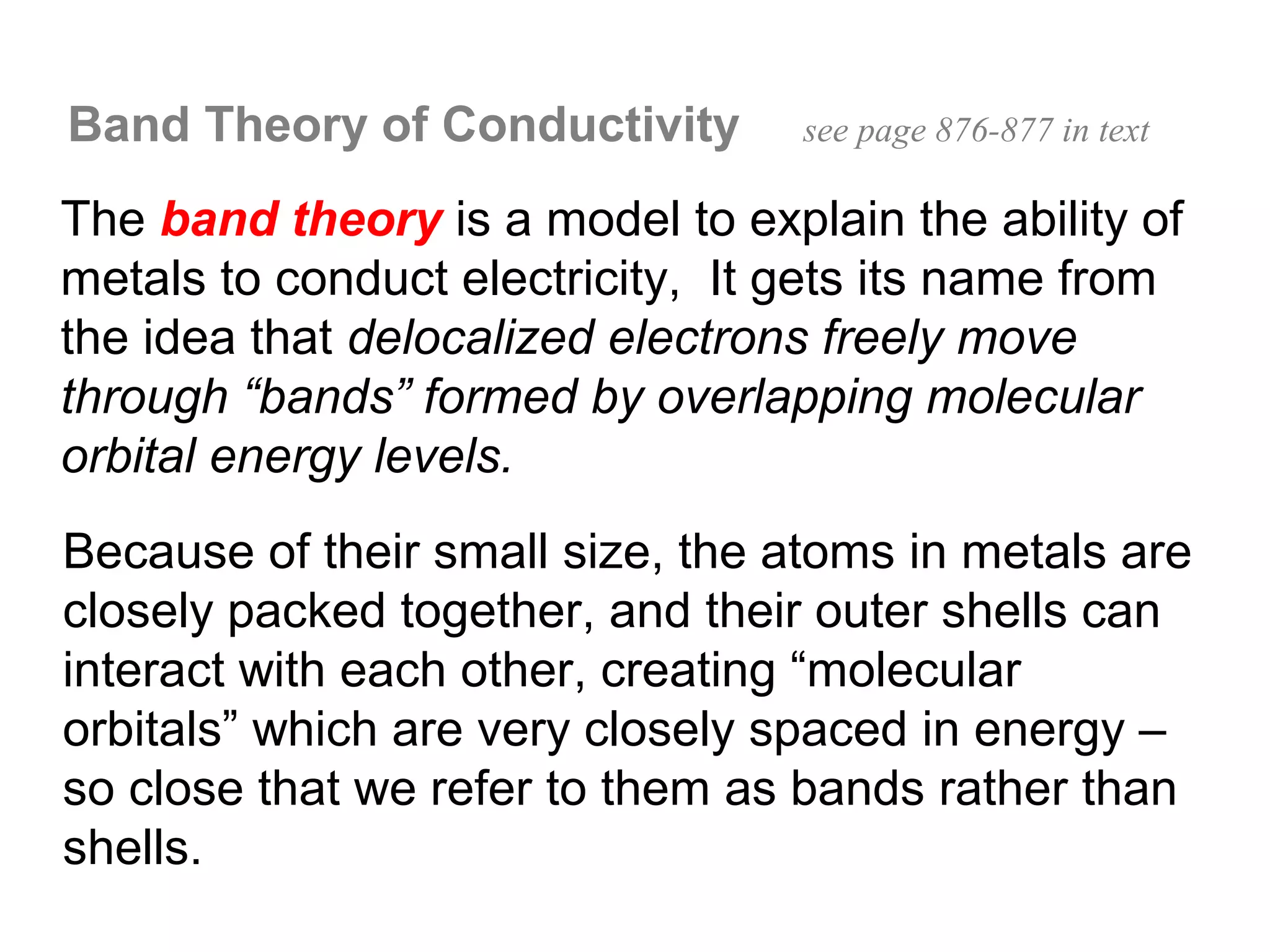 Band Theory of Conductivity       see page 876-877 in text

The band theory is a model to explain the ability of
metals to conduct electricity, It gets its name from
the idea that delocalized electrons freely move
through “bands” formed by overlapping molecular
orbital energy levels.
Because of their small size, the atoms in metals are
closely packed together, and their outer shells can
interact with each other, creating “molecular
orbitals” which are very closely spaced in energy –
so close that we refer to them as bands rather than
shells.
 