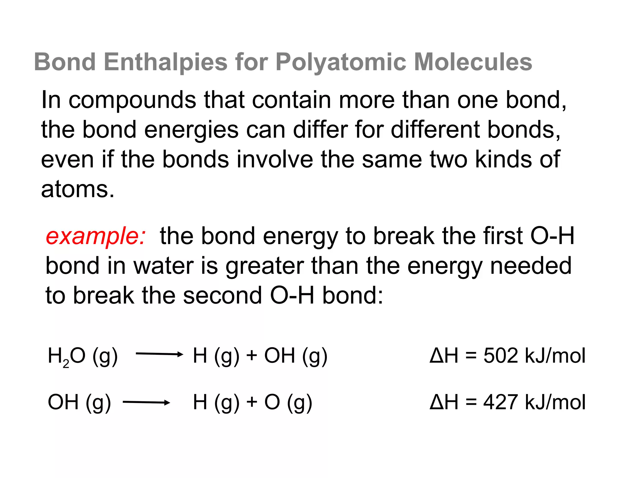 Bond Enthalpies for Polyatomic Molecules
In compounds that contain more than one bond,
the bond energies can differ for different bonds,
even if the bonds involve the same two kinds of
atoms.
example: the bond energy to break the first O-H
bond in water is greater than the energy needed
to break the second O-H bond:

 H2O (g)      H (g) + OH (g)        ΔH = 502 kJ/mol

 OH (g)       H (g) + O (g)         ΔH = 427 kJ/mol
 