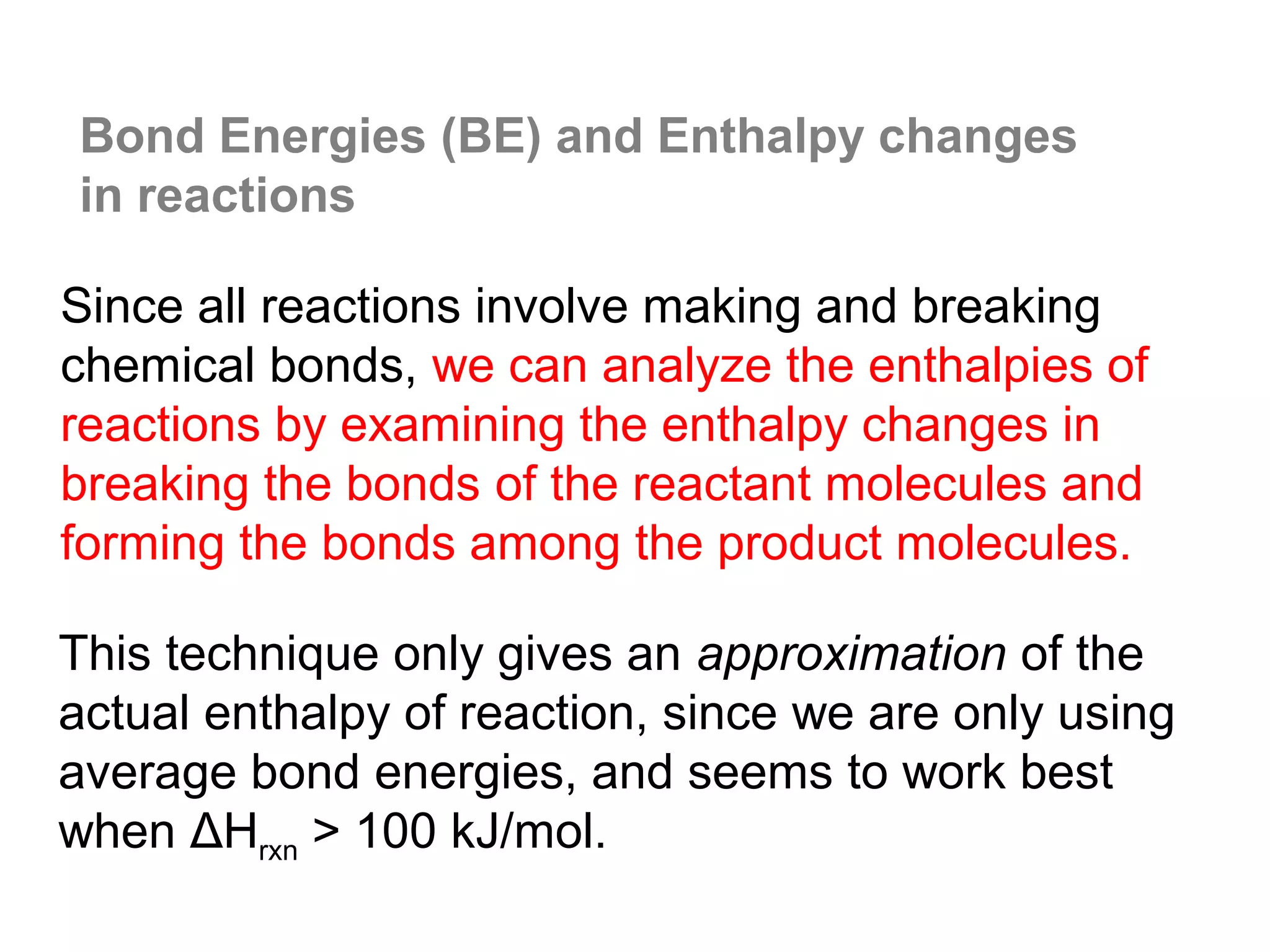 Bond Energies (BE) and Enthalpy changes
in reactions

Since all reactions involve making and breaking
chemical bonds, we can analyze the enthalpies of
reactions by examining the enthalpy changes in
breaking the bonds of the reactant molecules and
forming the bonds among the product molecules.

This technique only gives an approximation of the
actual enthalpy of reaction, since we are only using
average bond energies, and seems to work best
when ΔHrxn > 100 kJ/mol.
 