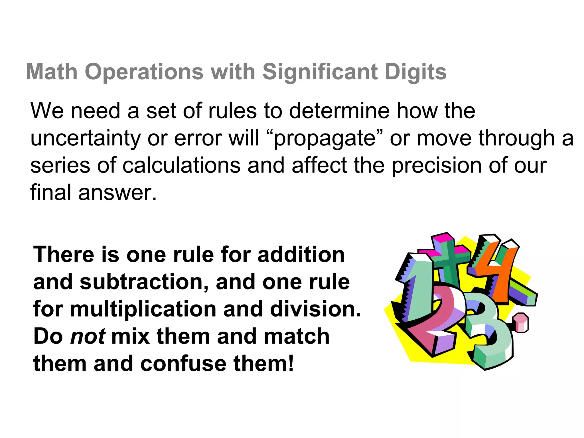 Math Operations with Significant Digits
We need a set of rules to determine how the
uncertainty or error will “propagate” or move through a
series of calculations and affect the precision of our
final answer.

There is one rule for addition
and subtraction, and one rule
for multiplication and division.
Do not mix them and match
them and confuse them!
 