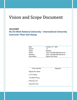 Vision and Scope Document

10/12/2007
Ho Chi Minh National University – International University
Instructor: Phan Viet Hoang



                                     October 10th , 2007
                   Date
                   Version           1.0
                   Status            Baseline
                   Author            Team TiHonMumMim(Group 6)
                   Reviewer          Team TiHonMumMim(Group 6)
                   Documenter        Nguyen Duc Quan




                       Team member              Signature

                   Nguyen Duc Quan

                   Le Vu Hoang

                   Tran Minh Phung

                   Phan Duy Tan

                   Huynh Da Thuc