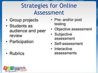 Strategies for Online Assessment Group projects  Students as audience and peer review  Participation  Rubrics  Pre- and/or post testing  Objective assessment  Subjective assessment  Self-assessment  Interactive assessments  