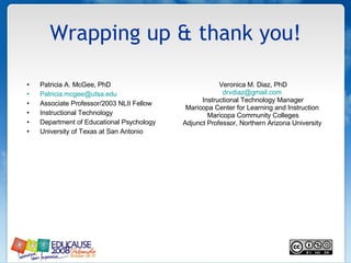 Wrapping up & thank you! Patricia A. McGee, PhD [email_address] Associate Professor/2003 NLII Fellow Instructional Technology Department of Educational Psychology University of Texas at San Antonio Veronica M. Diaz, PhD [email_address]   Instructional Technology Manager Maricopa Center for Learning and Instruction  Maricopa Community Colleges Adjunct Professor, Northern Arizona University  