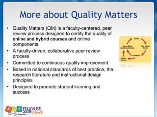 More about Quality Matters Quality Matters (QM) is a faculty-centered, peer review process designed to certify the quality of  online and hybrid courses  and online components A faculty-driven, collaborative peer review process Committed to continuous quality improvement Based in national standards of best practice, the research literature and instructional design principles Designed to promote student learning and success  