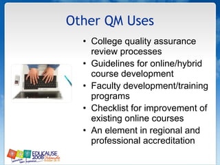 Other QM Uses College quality assurance review processes Guidelines for online/hybrid  course development Faculty development/training programs Checklist for improvement of existing online courses An element in regional and professional accreditation 