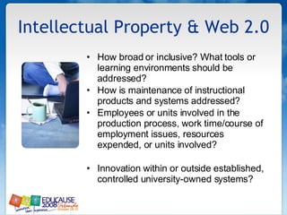 Intellectual Property & Web 2.0 How broad or inclusive? What tools or learning environments should be addressed?  How is maintenance of instructional products and systems addressed?  Employees or units involved in the production process, work time/course of employment issues, resources expended, or units involved?  Innovation within or outside established, controlled university-owned systems? 
