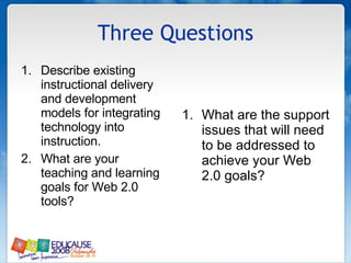 Three Questions Describe existing instructional delivery and development models for integrating technology into instruction. What are your teaching and learning goals for Web 2.0 tools? What are the support issues that will need to be addressed to achieve your Web 2.0 goals? 