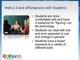 Web 2.0 and Affordances with Students Students are more comfortable with and have a tolerance for “figuring” out the technology  Students can deal with trial and error approach to use and change in general  Students have a broad exposure to a variety of different tools  