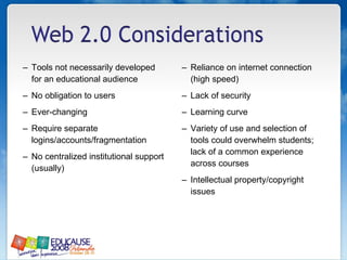 Tools not necessarily developed for an educational audience No obligation to users  Ever-changing  Require separate logins/accounts/fragmentation No centralized institutional support (usually) Reliance on internet connection (high speed) Lack of security  Learning curve Variety of use and selection of tools could overwhelm students; lack of a common experience across courses Intellectual property/copyright issues  