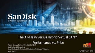 1
Jack Poller, ESG Analyst
The All-Flash Versus Hybrid Virtual SAN™:
Performance vs. Price
May 2016
Patric Chang, Senior Director, SanDisk
Jase McCarty, Sr Technical Marketing Architect, VMware
 