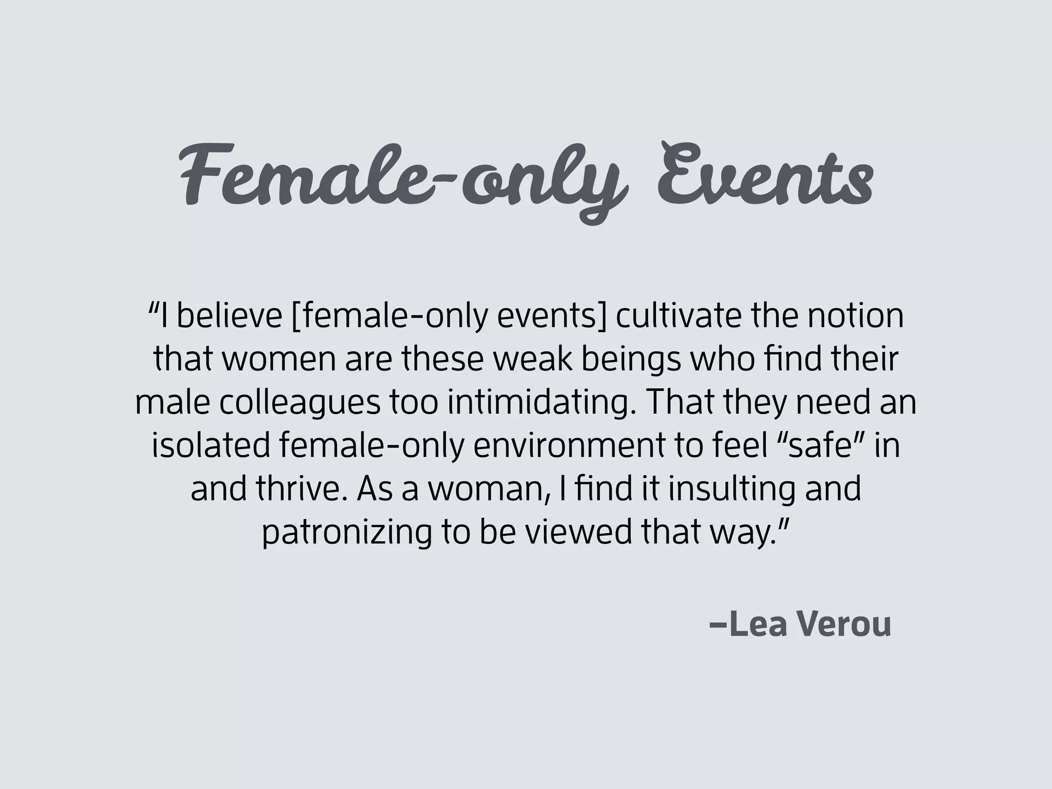 –Lea Verou
“I believe [female-only events] cultivate the notion
that women are these weak beings who ﬁnd their
male colleagues too intimidating. That they need an
isolated female-only environment to feel “safe” in
and thrive. As a woman, I ﬁnd it insulting and
patronizing to be viewed that way.”
Female-only Events
 