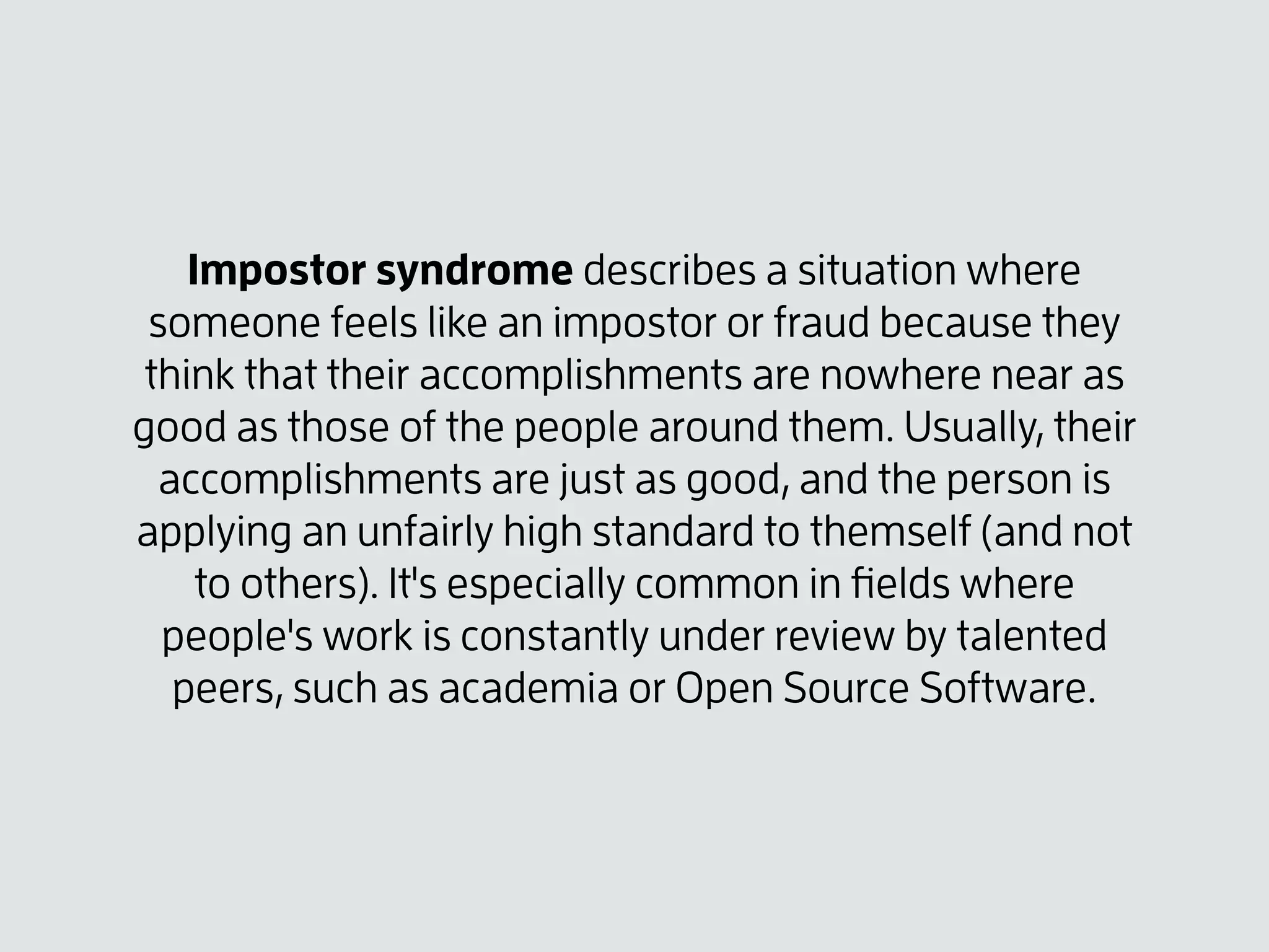 Impostor syndrome describes a situation where
someone feels like an impostor or fraud because they
think that their accomplishments are nowhere near as
good as those of the people around them. Usually, their
accomplishments are just as good, and the person is
applying an unfairly high standard to themself (and not
to others). It's especially common in ﬁelds where
people's work is constantly under review by talented
peers, such as academia or Open Source Software.
 