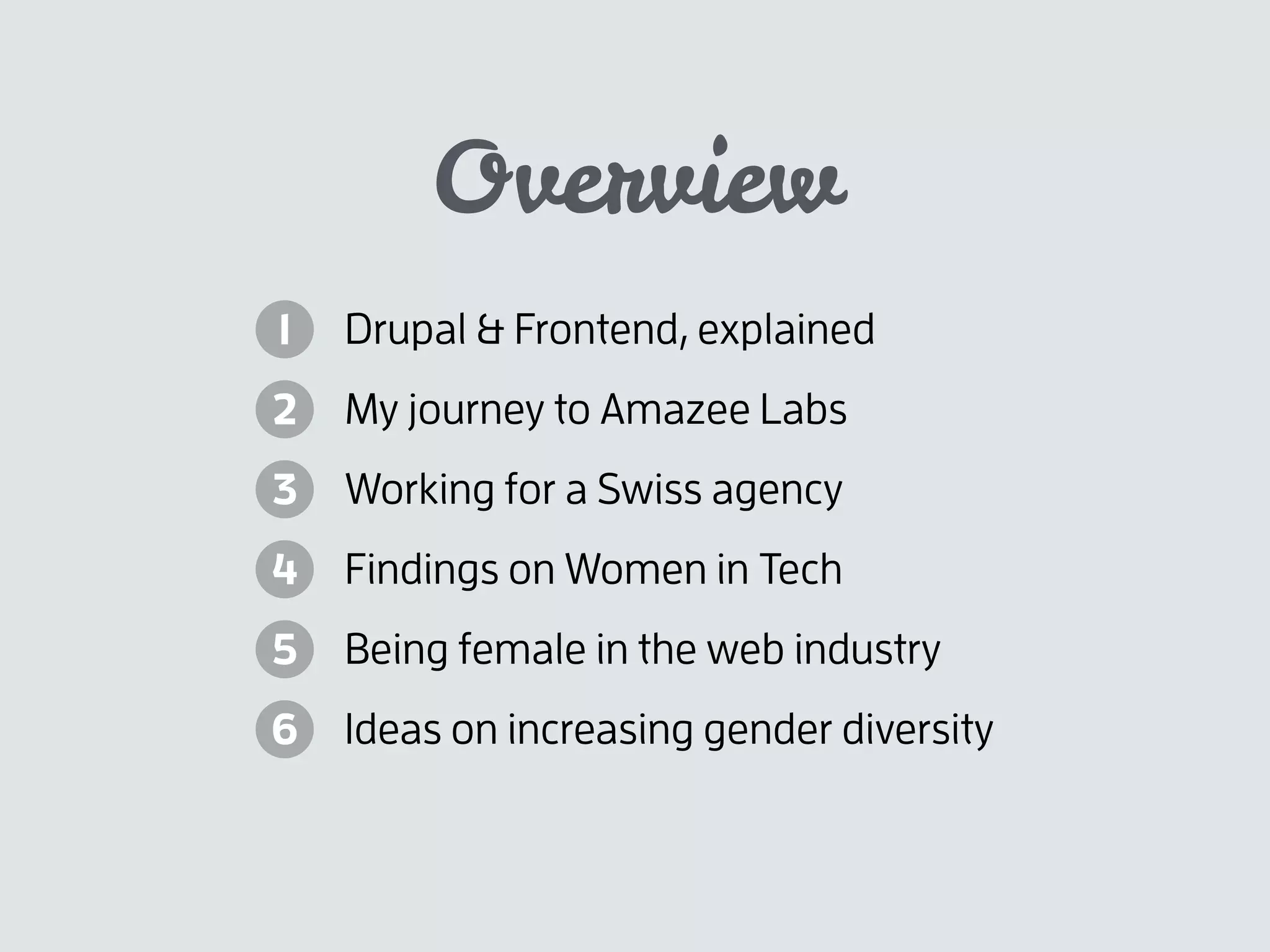 Overview
Drupal & Frontend, explained
My journey to Amazee Labs
Working for a Swiss agency
Findings on Women in Tech
Being female in the web industry
Ideas on increasing gender diversity
1
2
3
4
5
6
 