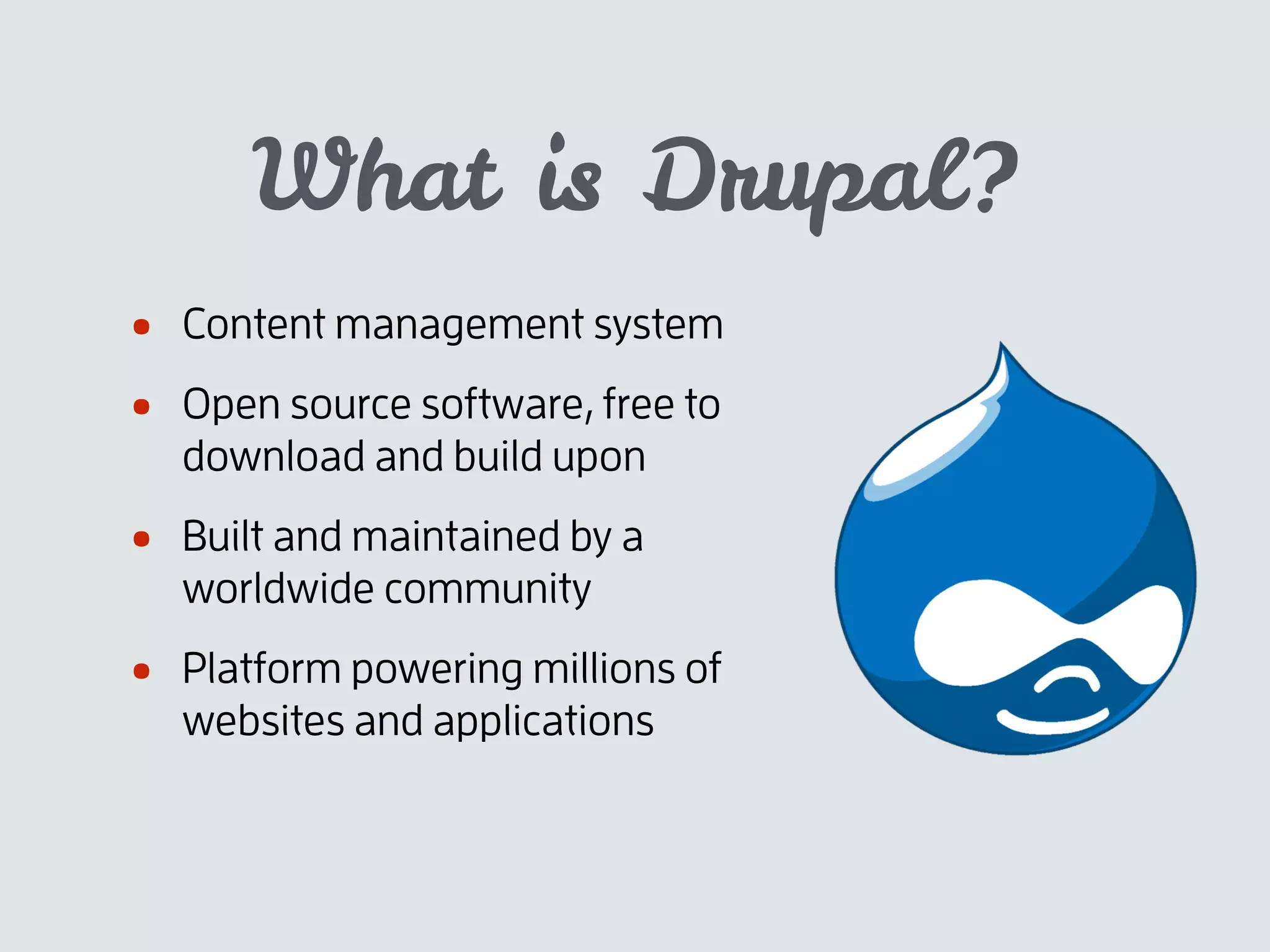 What is Drupal?
• Content management system
• Open source software, free to
download and build upon
• Built and maintained by a
worldwide community
• Platform powering millions of
websites and applications
 