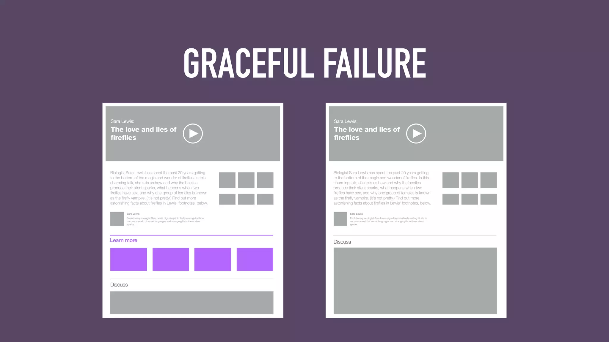 GRACEFUL FAILURE
The love and lies of
fireflies
Sara Lewis:
Biologist Sara Lewis has spent the past 20 years getting
to the bottom of the magic and wonder of fireflies. In this
charming talk, she tells us how and why the beetles
produce their silent sparks, what happens when two
fireflies have sex, and why one group of females is known
as the firefly vampire. (It's not pretty.) Find out more
astonishing facts about fireflies in Lewis' footnotes, below.
Evolutionary ecologist Sara Lewis digs deep into firefly mating rituals to
uncover a world of secret languages and strange gifts in these silent
sparks.
Sara Lewis
Learn more
Discuss
The love and lies of
fireflies
Sara Lewis:
Biologist Sara Lewis has spent the past 20 years getting
to the bottom of the magic and wonder of fireflies. In this
charming talk, she tells us how and why the beetles
produce their silent sparks, what happens when two
fireflies have sex, and why one group of females is known
as the firefly vampire. (It's not pretty.) Find out more
astonishing facts about fireflies in Lewis' footnotes, below.
Evolutionary ecologist Sara Lewis digs deep into firefly mating rituals to
uncover a world of secret languages and strange gifts in these silent
sparks.
Sara Lewis
Discuss
 