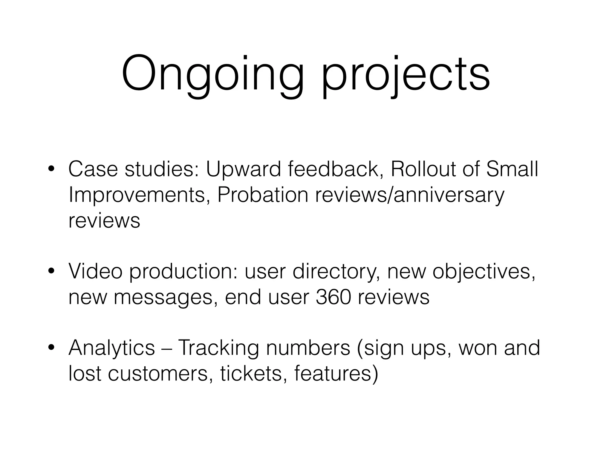 Ongoing projects
• Case studies: Upward feedback, Rollout of Small
Improvements, Probation reviews/anniversary
reviews
• Video production: user directory, new objectives,
new messages, end user 360 reviews
• Analytics – Tracking numbers (sign ups, won and
lost customers, tickets, features)
 