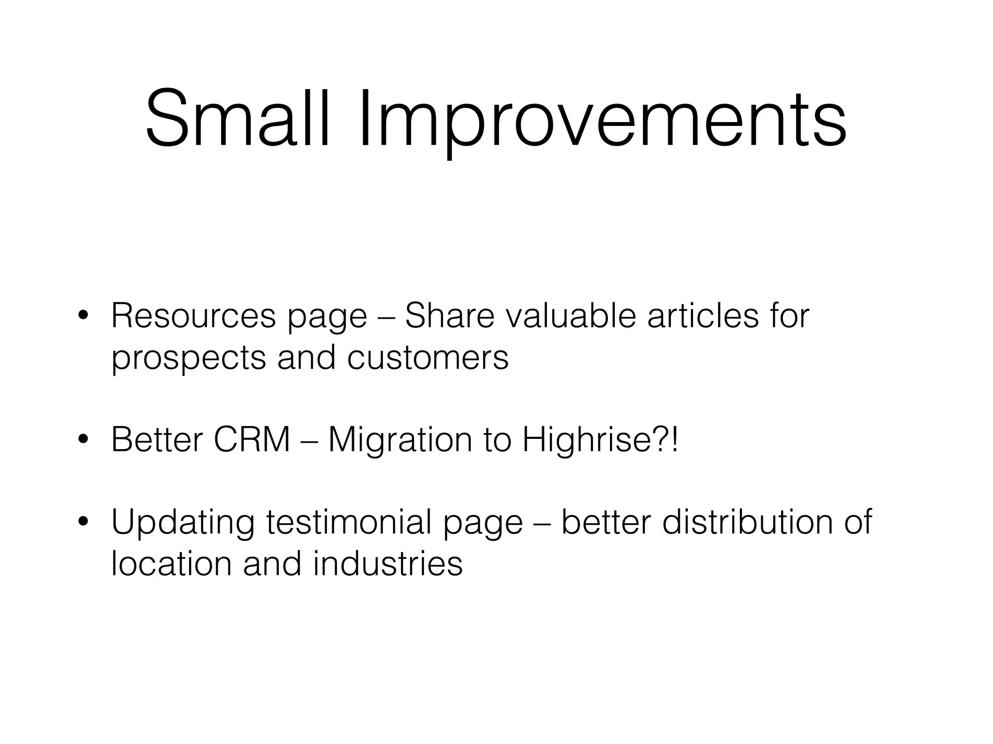 Small Improvements
• Resources page – Share valuable articles for
prospects and customers
• Better CRM – Migration to Highrise?!
• Updating testimonial page – better distribution of
location and industries
 