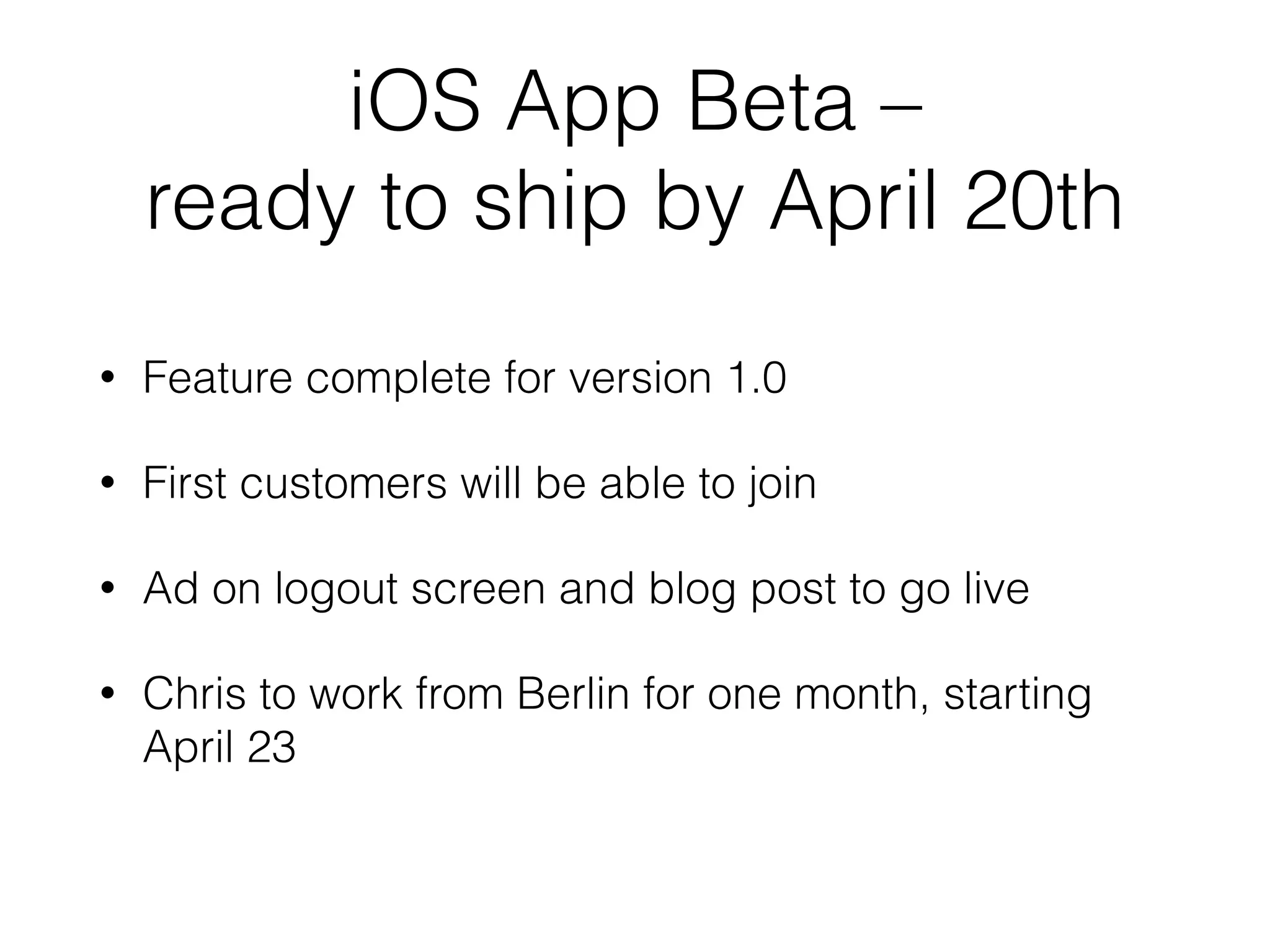 iOS App Beta –  
ready to ship by April 20th
• Feature complete for version 1.0
• First customers will be able to join
• Ad on logout screen and blog post to go live
• Chris to work from Berlin for one month, starting
April 23
 