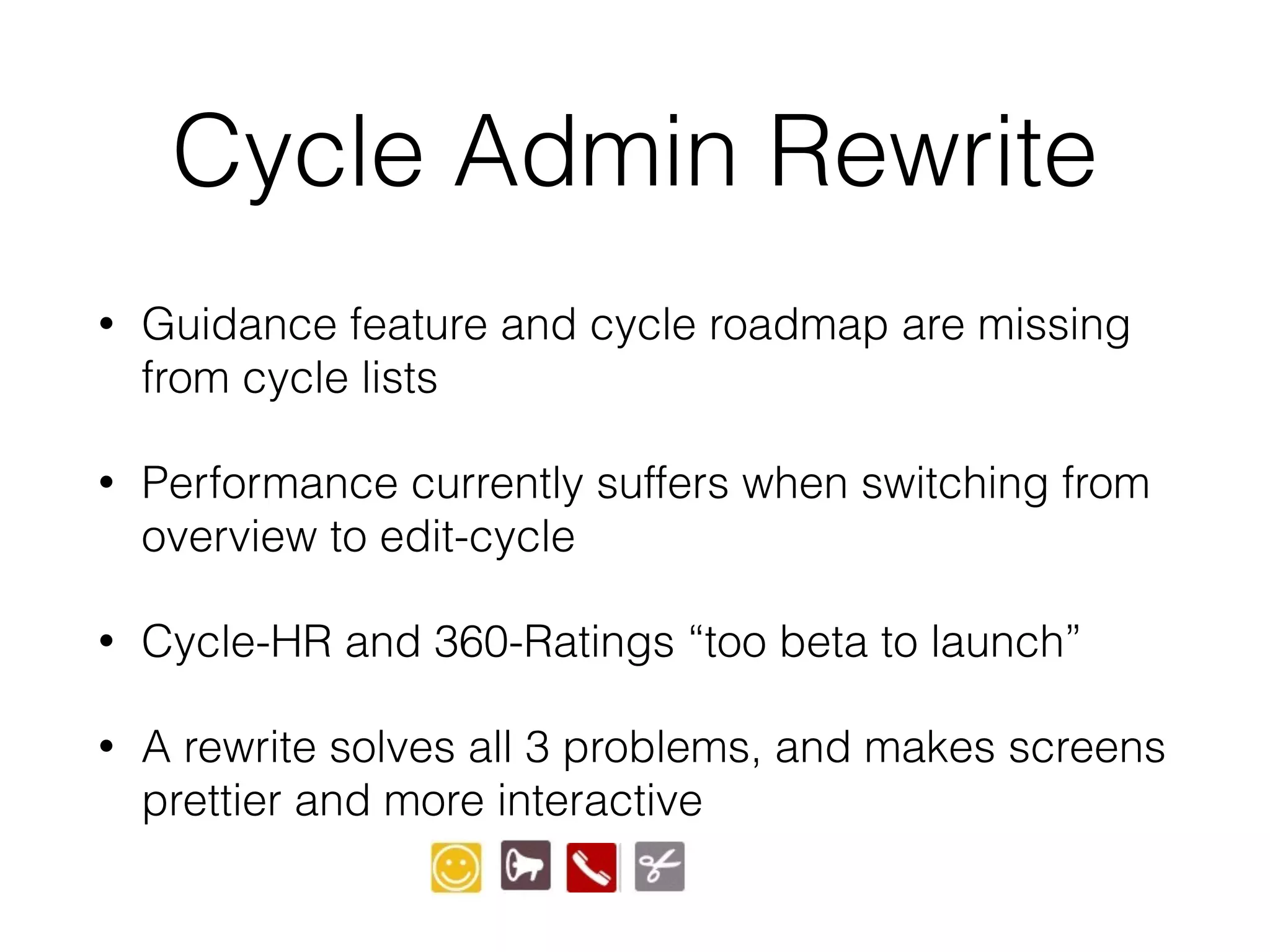 Cycle Admin Rewrite
• Guidance feature and cycle roadmap are missing
from cycle lists
• Performance currently suffers when switching from
overview to edit-cycle
• Cycle-HR and 360-Ratings “too beta to launch”
• A rewrite solves all 3 problems, and makes screens
prettier and more interactive
 