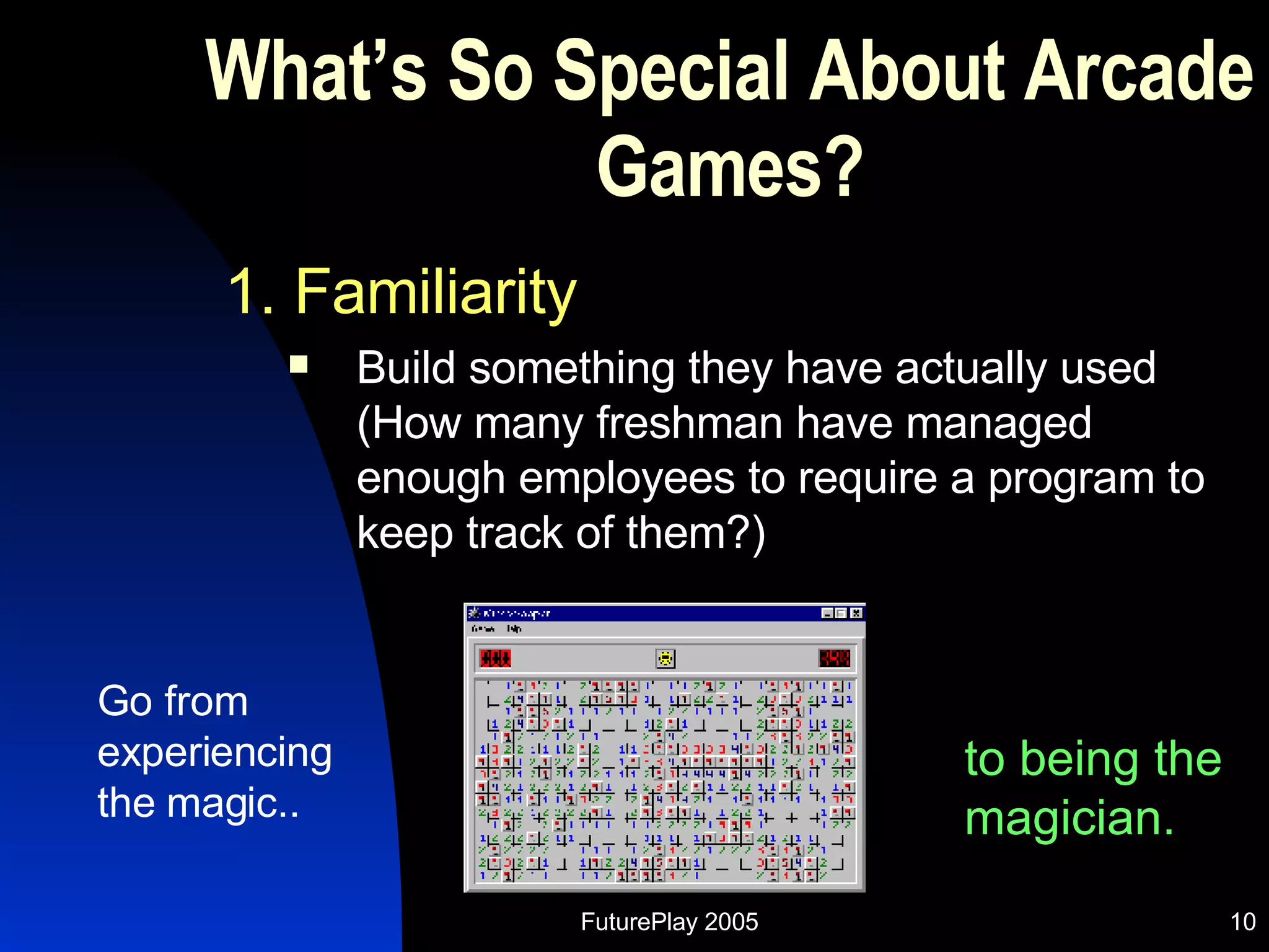 What’s So Special About Arcade Games? 1. Familiarity Build something they have actually used (How many freshman have managed enough employees to require a program to keep track of them?) Go from experiencing the magic.. to being the magician. 