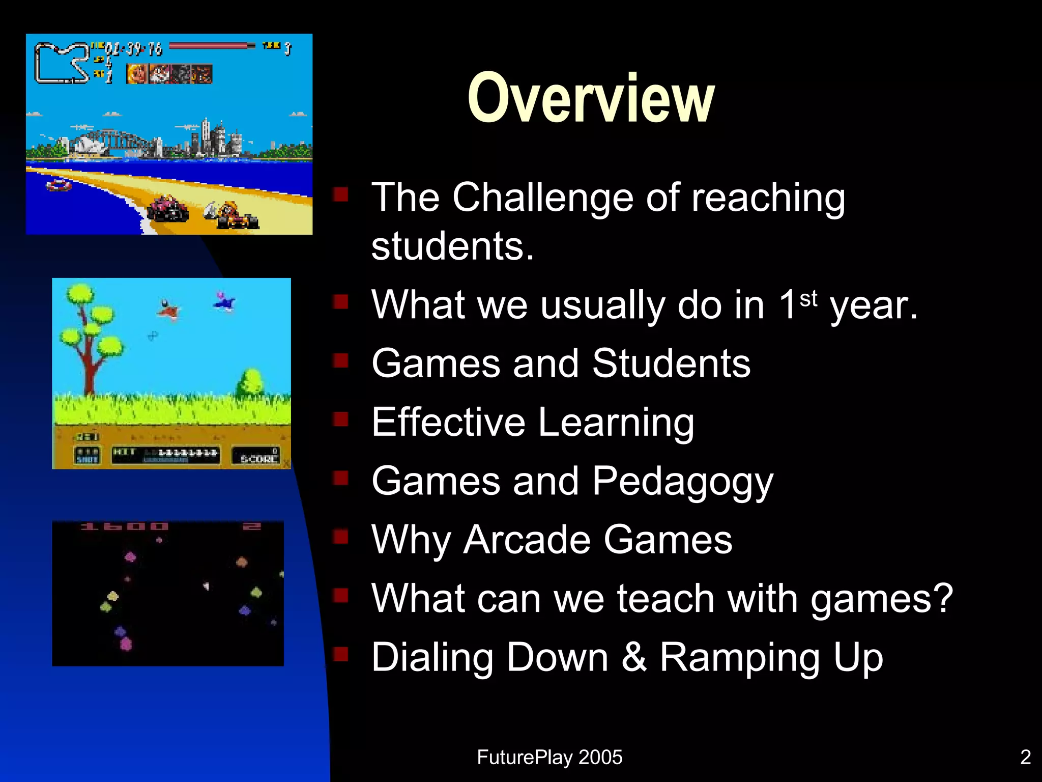 Overview The Challenge of reaching students. What we usually do in 1 st  year. Games and Students Effective Learning Games and Pedagogy Why Arcade Games What can we teach with games? Dialing Down & Ramping Up  