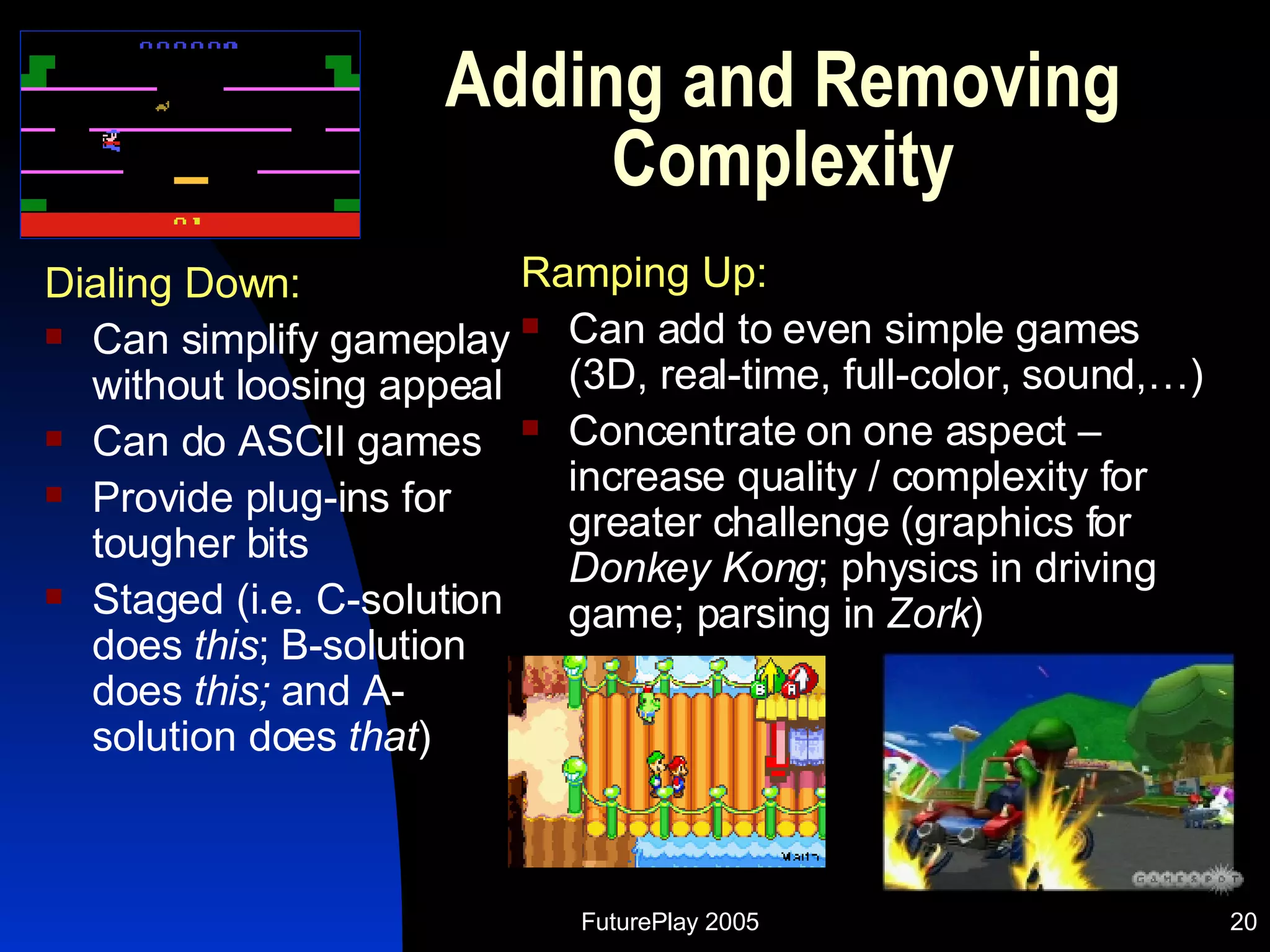 Adding and Removing Complexity Dialing Down: Can simplify gameplay without loosing appeal  Can do ASCII games Provide plug-ins for tougher bits Staged (i.e. C-solution does  this ; B-solution does  this;  and A-solution does  that ) Ramping Up: Can add to even simple games (3D, real-time, full-color, sound,…) Concentrate on one aspect – increase quality / complexity for greater challenge (graphics for  Donkey Kong ; physics in driving game; parsing in  Zork ) 