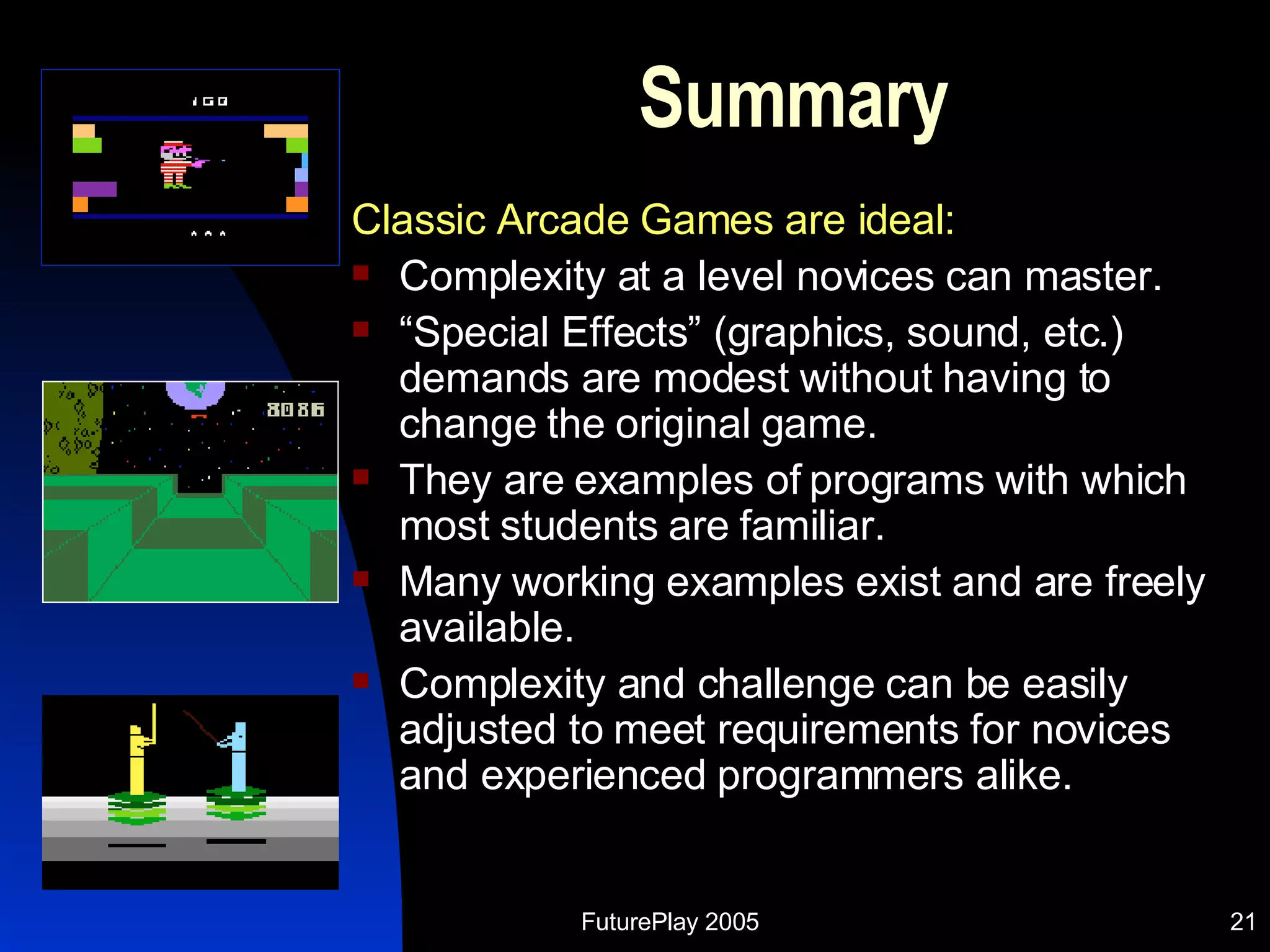 Summary Classic Arcade Games are ideal: Complexity at a level novices can master. “ Special Effects” (graphics, sound, etc.) demands are modest without having to change the original game. They are examples of programs with which most students are familiar. Many working examples exist and are freely available. Complexity and challenge can be easily adjusted to meet requirements for novices and experienced programmers alike. 