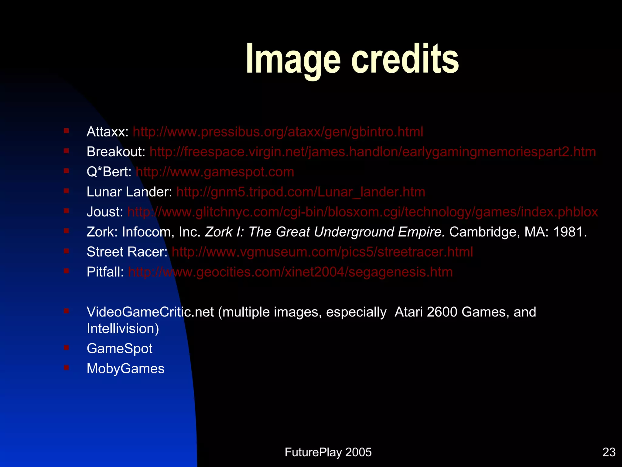 Image credits Attaxx:  http://www.pressibus.org/ataxx/gen/gbintro.html Breakout:  http://freespace.virgin.net/james.handlon/earlygamingmemoriespart2.htm Q*Bert:  http://www.gamespot.com Lunar Lander:  http://gnm5.tripod.com/Lunar_lander.htm Joust:  http://www.glitchnyc.com/cgi-bin/blosxom.cgi/technology/games/index.phblox Zork: Infocom, Inc.  Zork I: The Great Underground Empire.  Cambridge, MA: 1981. Street Racer:  http://www.vgmuseum.com/pics5/streetracer.html Pitfall:  http://www.geocities.com/xinet2004/segagenesis.htm VideoGameCritic.net (multiple images, especially  Atari 2600 Games, and Intellivision) GameSpot MobyGames 