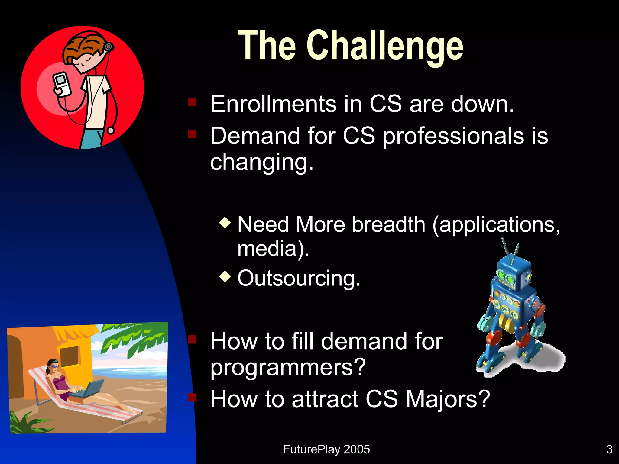 The Challenge Enrollments in CS are down. Demand for CS professionals is changing. Need More breadth (applications, media). Outsourcing. How to fill demand for programmers? How to attract CS Majors? 