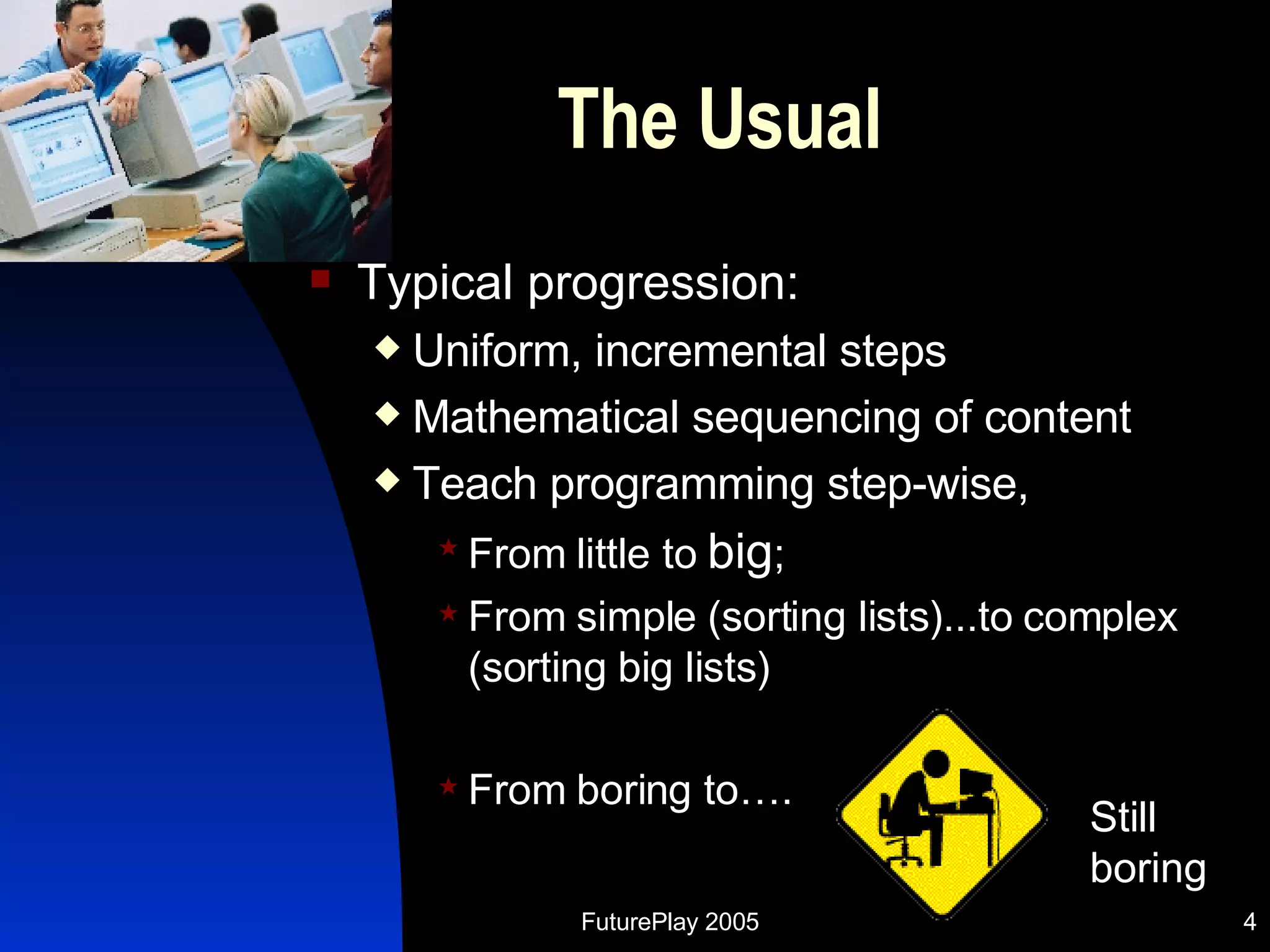The Usual Typical progression:  Uniform, incremental steps Mathematical sequencing of content Teach programming step-wise,  From little to  big ;  From simple (sorting lists)...to complex (sorting big lists) From boring to…. Still boring 