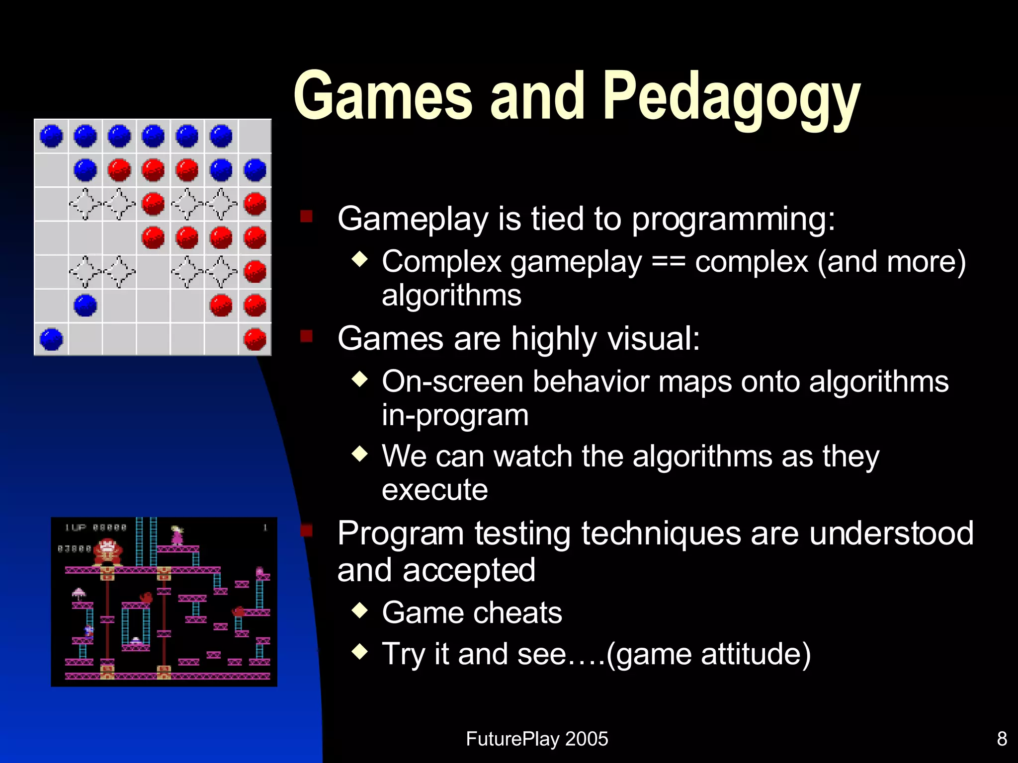 Games and Pedagogy Gameplay is tied to programming: Complex gameplay == complex (and more) algorithms Games are highly visual: On-screen behavior maps onto algorithms in-program We can watch the algorithms as they execute Program testing techniques are understood and accepted  Game cheats Try it and see….(game attitude) 