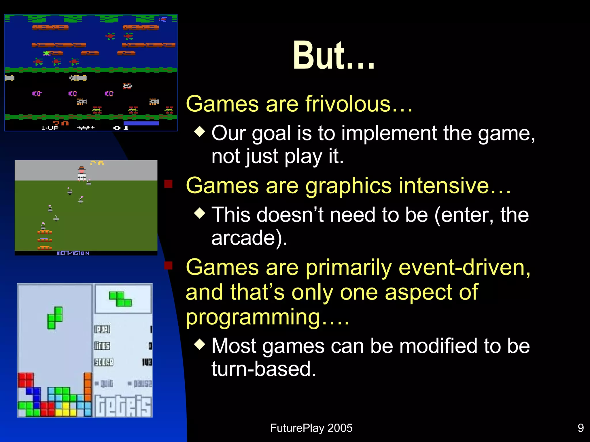 But… Games are frivolous… Our goal is to implement the game, not just play it. Games are graphics intensive… This doesn’t need to be (enter, the arcade). Games are primarily event-driven, and that’s only one aspect of programming…. Most games can be modified to be turn-based. 