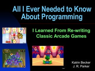 All I Ever Needed to Know About Programming I Learned From Re-writing Classic Arcade Games Katrin Becker J. R. Parker 