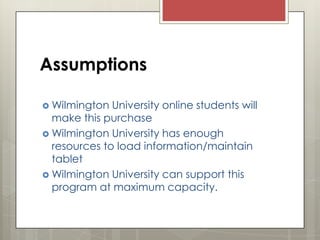 Assumptions
 Wilmington

University online students will
make this purchase
 Wilmington University has enough
resources to load information/maintain
tablet
 Wilmington University can support this
program at maximum capacity.

 