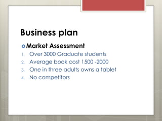 Business plan
 Market
1.
2.
3.
4.

Assessment

Over 3000 Graduate students
Average book cost 1500 -2000
One in three adults owns a tablet
No competitors

 